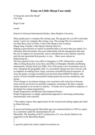 Essay on Little Sheep Case study
3i Group plc and Little Sheep*
Lily Fang
Roger Leeds
insead
School of Advanced International Studies, Johns Hopkins University
Many people grow a company like raising a pig. The pig gets fat, you kill it and make
money. I grow my company like raising a son. The average life of a restaurant is
less than three years in China. I want Little Sheep to last a century.
Zhang Gang, Founder, Little Sheep Catering Chain Co.
Helping a great business to realize its potential takes a lot more than just capital. It is
ultimately about the people, thus your relationship with the management team and
the sort of support you can provide, such as introductions to key industry expertise
and relevant operational best practice, is very ... Show more content on
Helpwriting.net ...
The firm opened its first Asia office in Singapore in 1997, followed by a second
office in Hong Kong four years later, and offices in Shanghai, Mumbai and Beijing
subsequently. During fiscal year 2006, 16% of the group s new investments were in
Asia. Alongside the geographic shift, 3i s investment strategy has also evolved, with
an emphasis on making fewer, larger, and more sectorвЂ‘focused investments. In
Asia, the group s average investment size has been about $40вЂ‘50 million, and
sectors in focus included consumerвЂ‘related goods and services, healthcare, and
energy.
These changes in investment strategy were consistent with a decision to become
more actively involved in its portfolio companies, returning to the firm s original
modus operandi as an investor in industry . To better serve its portfolio companies, 3i
developed two unique programmes:
People Programmes and Business Development Practice.
People Programmes is a highly sophisticated approach to cultivating relationships
internationally with seasoned
* The authors express their appreciation for the research and editing support provided
by Brian DeLacey.
T
he perceived funding gap the Macmillan gap was scrutinized back in 1929 in a report
by a committee under the chairmanship of Lord
Macmillan. The founding of ICFC, predecessor of 3i, was closely linked to one
suggestion in the Macmillan Report.
2
3
i s growth capital and venture capital investments are
 