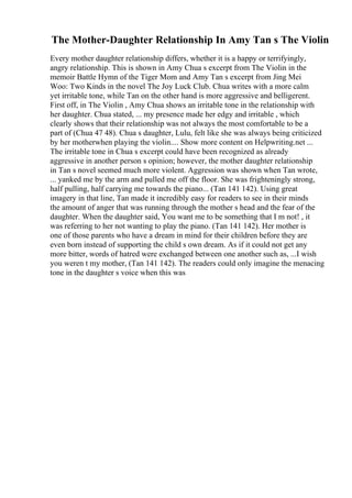 The Mother-Daughter Relationship In Amy Tan s The Violin
Every mother daughter relationship differs, whether it is a happy or terrifyingly,
angry relationship. This is shown in Amy Chua s excerpt from The Violin in the
memoir Battle Hymn of the Tiger Mom and Amy Tan s excerpt from Jing Mei
Woo: Two Kinds in the novel The Joy Luck Club. Chua writes with a more calm
yet irritable tone, while Tan on the other hand is more aggressive and belligerent.
First off, in The Violin , Amy Chua shows an irritable tone in the relationship with
her daughter. Chua stated, ... my presence made her edgy and irritable , which
clearly shows that their relationship was not always the most comfortable to be a
part of (Chua 47 48). Chua s daughter, Lulu, felt like she was always being criticized
by her motherwhen playing the violin.... Show more content on Helpwriting.net ...
The irritable tone in Chua s excerpt could have been recognized as already
aggressive in another person s opinion; however, the mother daughter relationship
in Tan s novel seemed much more violent. Aggression was shown when Tan wrote,
... yanked me by the arm and pulled me off the floor. She was frighteningly strong,
half pulling, half carrying me towards the piano... (Tan 141 142). Using great
imagery in that line, Tan made it incredibly easy for readers to see in their minds
the amount of anger that was running through the mother s head and the fear of the
daughter. When the daughter said, You want me to be something that I m not! , it
was referring to her not wanting to play the piano. (Tan 141 142). Her mother is
one of those parents who have a dream in mind for their children before they are
even born instead of supporting the child s own dream. As if it could not get any
more bitter, words of hatred were exchanged between one another such as, ...I wish
you weren t my mother, (Tan 141 142). The readers could only imagine the menacing
tone in the daughter s voice when this was
 