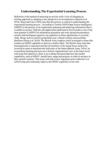 Understanding The Experiential Learning Process
Reflection is the method of analysing an activity with a view of changing an
existing approach or adopting a new perspective on an experience (Nguyen et al
2014). Boyd and Fales (1983) state that this process is central to understanding the
experiential learning process . According to Trottier (2015) Open Source Intelligence
(OSINT) is the process of an organisation gathering and analysing information that is
available to anyone. Websites and applications dedicated to Social media is one of the
most popular in OSINT for information generation and wide spread dissemination;
security and intelligence agencies can capitalise on these opportunities to covertly
study, things such as terrorist group behaviour, cultural contexts and recruiting
platforms (Zeng et al, 2010). The British Army employs small investigative teams that
conduct an OSINT capability to deliver a similar effect. The British Army state that
learninglessons is important and that all members of the armed forces need to be
involved in order to transform the field army of the future (British Army, 2016). Its
overarching learning processes are a holistic organisational view at the macro level
with long term objectives; there is no evidence that prescripts how the smaller
capabilities, such as OSINT, should learn, adapt and progress in order to advance in
their specific contexts. This essay will look at how important active reflection is to
self develop and continually improve the OSINT capability in line with
 