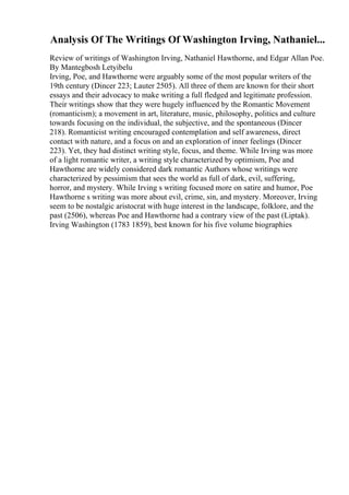 Analysis Of The Writings Of Washington Irving, Nathaniel...
Review of writings of Washington Irving, Nathaniel Hawthorne, and Edgar Allan Poe.
By Mantegbosh Letyibelu
Irving, Poe, and Hawthorne were arguably some of the most popular writers of the
19th century (Dincer 223; Lauter 2505). All three of them are known for their short
essays and their advocacy to make writing a full fledged and legitimate profession.
Their writings show that they were hugely influenced by the Romantic Movement
(romanticism); a movement in art, literature, music, philosophy, politics and culture
towards focusing on the individual, the subjective, and the spontaneous (Dincer
218). Romanticist writing encouraged contemplation and self awareness, direct
contact with nature, and a focus on and an exploration of inner feelings (Dincer
223). Yet, they had distinct writing style, focus, and theme. While Irving was more
of a light romantic writer, a writing style characterized by optimism, Poe and
Hawthorne are widely considered dark romantic Authors whose writings were
characterized by pessimism that sees the world as full of dark, evil, suffering,
horror, and mystery. While Irving s writing focused more on satire and humor, Poe
Hawthorne s writing was more about evil, crime, sin, and mystery. Moreover, Irving
seem to be nostalgic aristocrat with huge interest in the landscape, folklore, and the
past (2506), whereas Poe and Hawthorne had a contrary view of the past (Liptak).
Irving Washington (1783 1859), best known for his five volume biographies
 