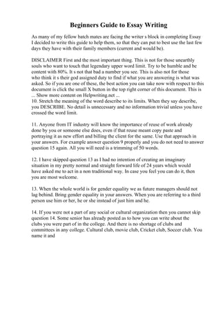 Beginners Guide to Essay Writing
As many of my fellow batch mates are facing the writer s block in completing Essay
I decided to write this guide to help them, so that they can put to best use the last few
days they have with their family members (current and would be).
DISCLAIMER First and the most important thing. This is not for those unearthly
souls who want to touch that legendary upper word limit. Try to be humble and be
content with 80%. It s not that bad a number you see. This is also not for those
who think it s their god assigned duty to find if what you are answering is what was
asked. So if you are one of these, the best action you can take now with respect to this
document is click the small X button in the top right corner of this document. This is
... Show more content on Helpwriting.net ...
10. Stretch the meaning of the word describe to its limits. When they say describe,
you DESCRIBE. No detail is unnecessary and no information trivial unless you have
crossed the word limit.
11. Anyone from IT industry will know the importance of reuse of work already
done by you or someone else does, even if that reuse meant copy paste and
portraying it as new effort and billing the client for the same. Use that approach in
your answers. For example answer question 9 properly and you do not need to answer
question 15 again. All you will need is a trimming of 50 words.
12. I have skipped question 13 as I had no intention of creating an imaginary
situation in my pretty normal and straight forward life of 24 years which would
have asked me to act in a non traditional way. In case you feel you can do it, then
you are most welcome.
13. When the whole world is for gender equality we as future managers should not
lag behind. Bring gender equality in your answers. When you are referring to a third
person use him or her, he or she instead of just him and he.
14. If you were not a part of any social or cultural organization then you cannot skip
question 14. Some senior has already posted as to how you can write about the
clubs you were part of in the college. And there is no shortage of clubs and
committees in any college. Cultural club, movie club, Cricket club, Soccer club. You
name it and
 