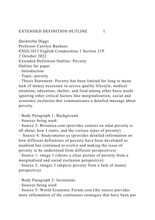 EXTENDED DEFINITION OUTLINE 1
Quintezha Diggs
Professor Carolyn Bauhaus
ENGL1013 English Composition 1 Section 21P
2 October 2022
Extended Definition Outline: Poverty
Outline for paper
· Introduction
· Topic: poverty
· Thesis Statement: Poverty has been limited for long to mean
lack of money necessary to access quality lifestyle, medical
attention, education, shelter, and food among other basic needs
ignoring other critical factors like marginalization, social and
economic exclusion that communicates a detailed message about
poverty.
· Body Paragraph 1: Background
· Sources being used:
· Source 3: Britanica.com (provides context on what poverty is
all about, how I starts, and the various types of poverty)
· Source 4: Studysmarter.us (provides detailed information on
how different definitions of poverty have been developed as
mankind has continued to evolve and making the issue of
poverty to be understood from different perspectives)
· Source 1: image 1 (shows a clear picture of poverty from a
marginalized and social exclusion perspective)
· Source 2: images 2 (depicts poverty from a lack of money
perspective)
· Body Paragraph 2: Inventions
· Sources being used:
· Source 5: World Economic Forum.com (the source provides
more information of the continuous strategies that have been put
 