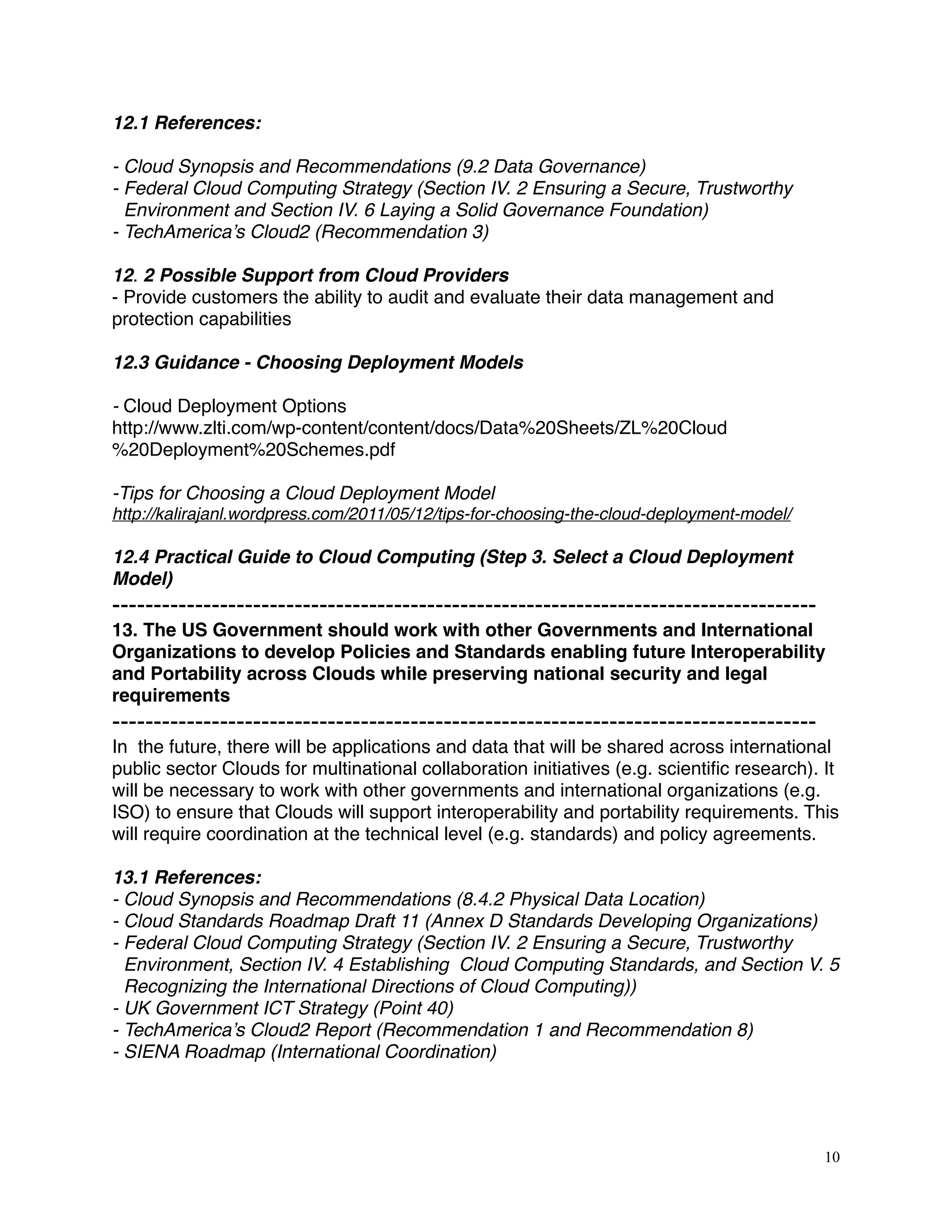 12.1 References:
- Cloud Synopsis and Recommendations (9.2 Data Governance)
- Federal Cloud Computing Strategy (Section IV. 2 Ensuring a Secure, Trustworthy
Environment and Section IV. 6 Laying a Solid Governance Foundation)
- TechAmerica’s Cloud2 (Recommendation 3)
12. 2 Possible Support from Cloud Providers
- Provide customers the ability to audit and evaluate their data management and
protection capabilities
12.3 Guidance - Choosing Deployment Models
- Cloud Deployment Options
http://www.zlti.com/wp-content/content/docs/Data%20Sheets/ZL%20Cloud
%20Deployment%20Schemes.pdf
-Tips for Choosing a Cloud Deployment Model
http://kalirajanl.wordpress.com/2011/05/12/tips-for-choosing-the-cloud-deployment-model/
12.4 Practical Guide to Cloud Computing (Step 3. Select a Cloud Deployment
Model)
-------------------------------------------------------------------------------------
13. The US Government should work with other Governments and International
Organizations to develop Policies and Standards enabling future Interoperability
and Portability across Clouds while preserving national security and legal
requirements
-------------------------------------------------------------------------------------
In the future, there will be applications and data that will be shared across international
public sector Clouds for multinational collaboration initiatives (e.g. scientiﬁc research). It
will be necessary to work with other governments and international organizations (e.g.
ISO) to ensure that Clouds will support interoperability and portability requirements. This
will require coordination at the technical level (e.g. standards) and policy agreements.
13.1 References:
- Cloud Synopsis and Recommendations (8.4.2 Physical Data Location)
- Cloud Standards Roadmap Draft 11 (Annex D Standards Developing Organizations)
- Federal Cloud Computing Strategy (Section IV. 2 Ensuring a Secure, Trustworthy
Environment, Section IV. 4 Establishing Cloud Computing Standards, and Section V. 5
Recognizing the International Directions of Cloud Computing))
- UK Government ICT Strategy (Point 40)
- TechAmerica’s Cloud2 Report (Recommendation 1 and Recommendation 8)
- SIENA Roadmap (International Coordination)
10
 