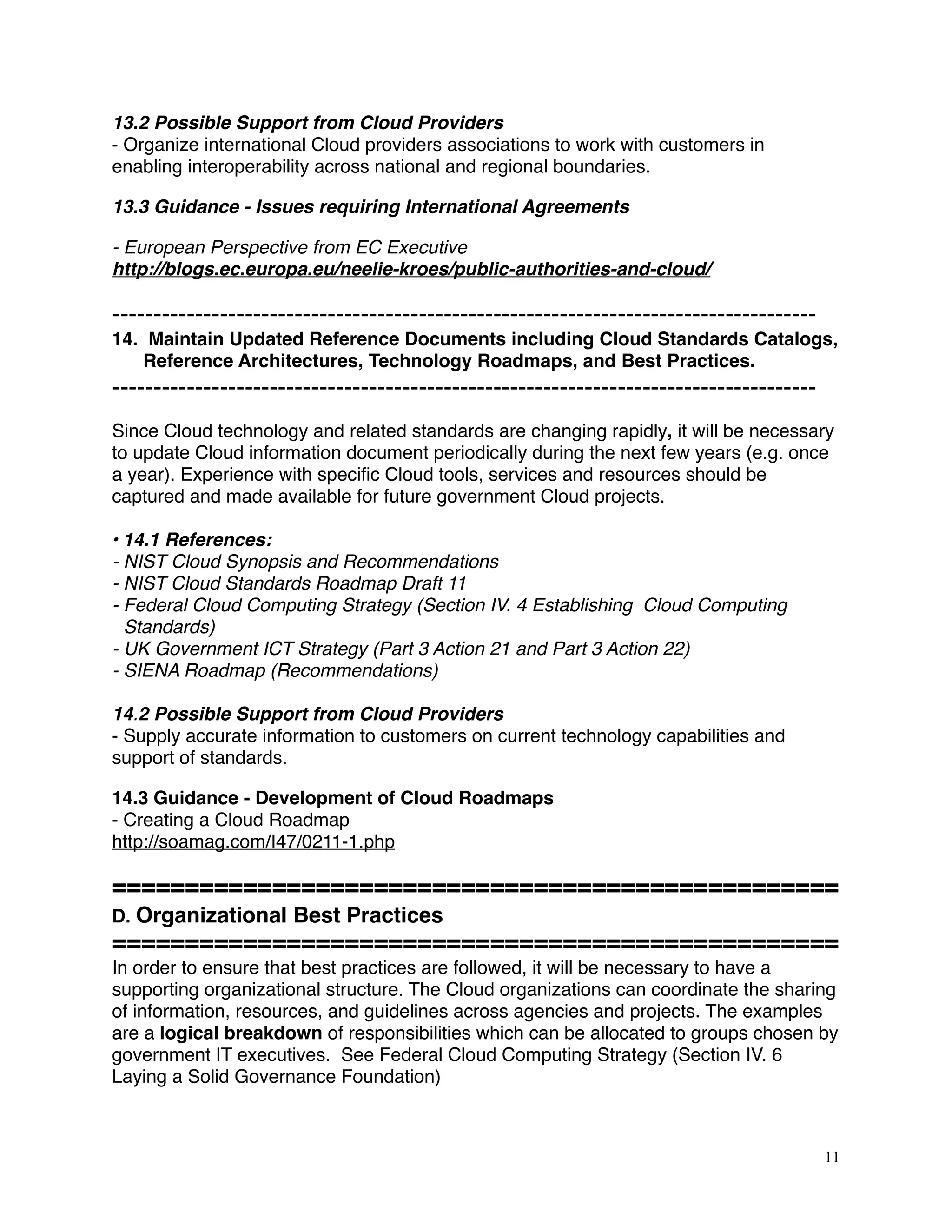 13.2 Possible Support from Cloud Providers
- Organize international Cloud providers associations to work with customers in
enabling interoperability across national and regional boundaries.
13.3 Guidance - Issues requiring International Agreements
- European Perspective from EC Executive
http://blogs.ec.europa.eu/neelie-kroes/public-authorities-and-cloud/
-------------------------------------------------------------------------------------
14. Maintain Updated Reference Documents including Cloud Standards Catalogs,
Reference Architectures, Technology Roadmaps, and Best Practices.
-------------------------------------------------------------------------------------
Since Cloud technology and related standards are changing rapidly, it will be necessary
to update Cloud information document periodically during the next few years (e.g. once
a year). Experience with speciﬁc Cloud tools, services and resources should be
captured and made available for future government Cloud projects.
• 14.1 References:
- NIST Cloud Synopsis and Recommendations
- NIST Cloud Standards Roadmap Draft 11
- Federal Cloud Computing Strategy (Section IV. 4 Establishing Cloud Computing
Standards)
- UK Government ICT Strategy (Part 3 Action 21 and Part 3 Action 22)
- SIENA Roadmap (Recommendations)
14.2 Possible Support from Cloud Providers
- Supply accurate information to customers on current technology capabilities and
support of standards.
14.3 Guidance - Development of Cloud Roadmaps
- Creating a Cloud Roadmap
http://soamag.com/I47/0211-1.php
==================================================
D. Organizational Best Practices
==================================================
In order to ensure that best practices are followed, it will be necessary to have a
supporting organizational structure. The Cloud organizations can coordinate the sharing
of information, resources, and guidelines across agencies and projects. The examples
are a logical breakdown of responsibilities which can be allocated to groups chosen by
government IT executives. See Federal Cloud Computing Strategy (Section IV. 6
Laying a Solid Governance Foundation)
11
 