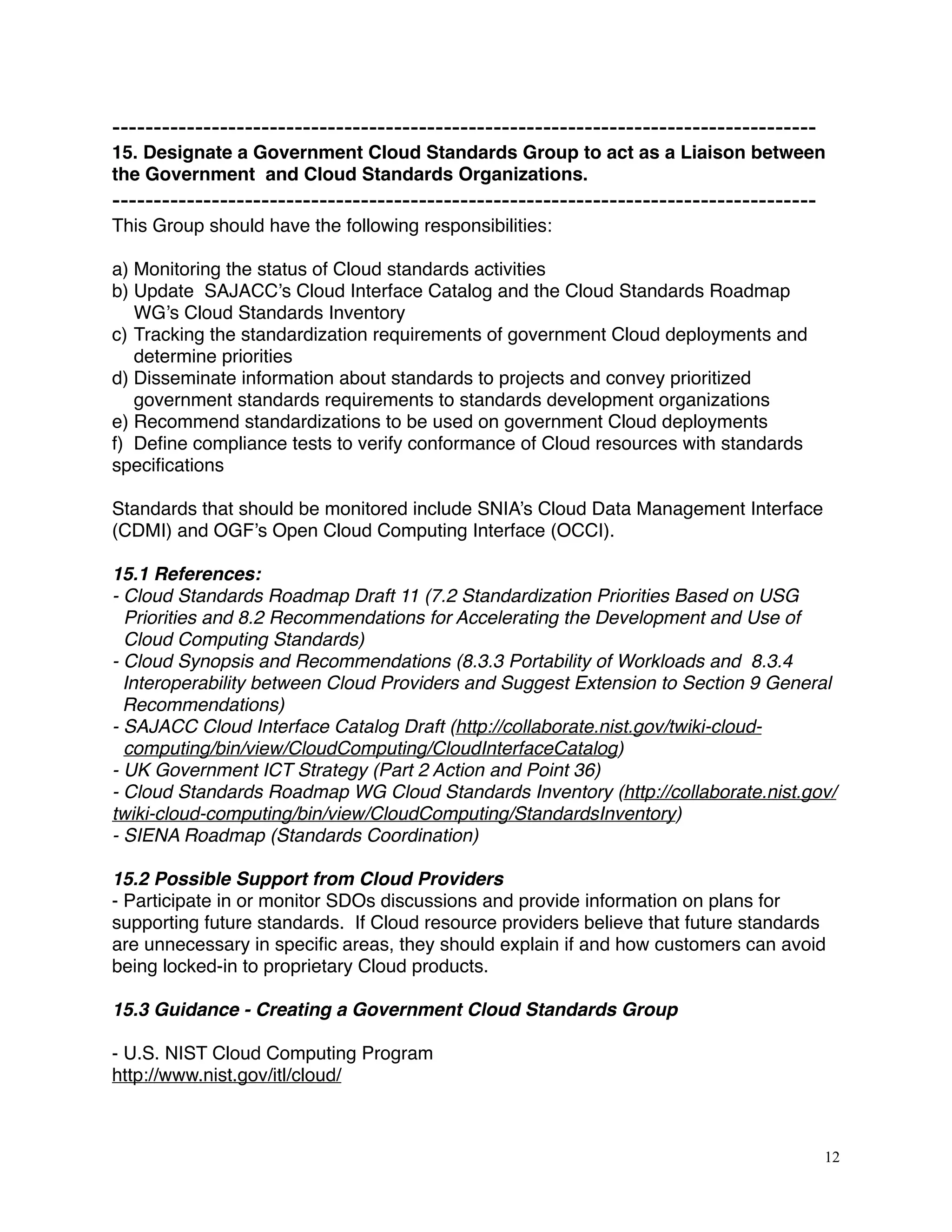 -------------------------------------------------------------------------------------
15. Designate a Government Cloud Standards Group to act as a Liaison between
the Government and Cloud Standards Organizations.
-------------------------------------------------------------------------------------
This Group should have the following responsibilities:
a) Monitoring the status of Cloud standards activities
b) Update SAJACC’s Cloud Interface Catalog and the Cloud Standards Roadmap
WG’s Cloud Standards Inventory
c) Tracking the standardization requirements of government Cloud deployments and
determine priorities
d) Disseminate information about standards to projects and convey prioritized
government standards requirements to standards development organizations
e) Recommend standardizations to be used on government Cloud deployments
f) Deﬁne compliance tests to verify conformance of Cloud resources with standards
speciﬁcations
Standards that should be monitored include SNIA’s Cloud Data Management Interface
(CDMI) and OGF’s Open Cloud Computing Interface (OCCI).
15.1 References:
- Cloud Standards Roadmap Draft 11 (7.2 Standardization Priorities Based on USG
Priorities and 8.2 Recommendations for Accelerating the Development and Use of
Cloud Computing Standards)
- Cloud Synopsis and Recommendations (8.3.3 Portability of Workloads and 8.3.4
Interoperability between Cloud Providers and Suggest Extension to Section 9 General
Recommendations)
- SAJACC Cloud Interface Catalog Draft (http://collaborate.nist.gov/twiki-cloud-
computing/bin/view/CloudComputing/CloudInterfaceCatalog)
- UK Government ICT Strategy (Part 2 Action and Point 36)
- Cloud Standards Roadmap WG Cloud Standards Inventory (http://collaborate.nist.gov/
twiki-cloud-computing/bin/view/CloudComputing/StandardsInventory)
- SIENA Roadmap (Standards Coordination)
15.2 Possible Support from Cloud Providers
- Participate in or monitor SDOs discussions and provide information on plans for
supporting future standards. If Cloud resource providers believe that future standards
are unnecessary in speciﬁc areas, they should explain if and how customers can avoid
being locked-in to proprietary Cloud products.
15.3 Guidance - Creating a Government Cloud Standards Group
- U.S. NIST Cloud Computing Program
http://www.nist.gov/itl/cloud/
12
 