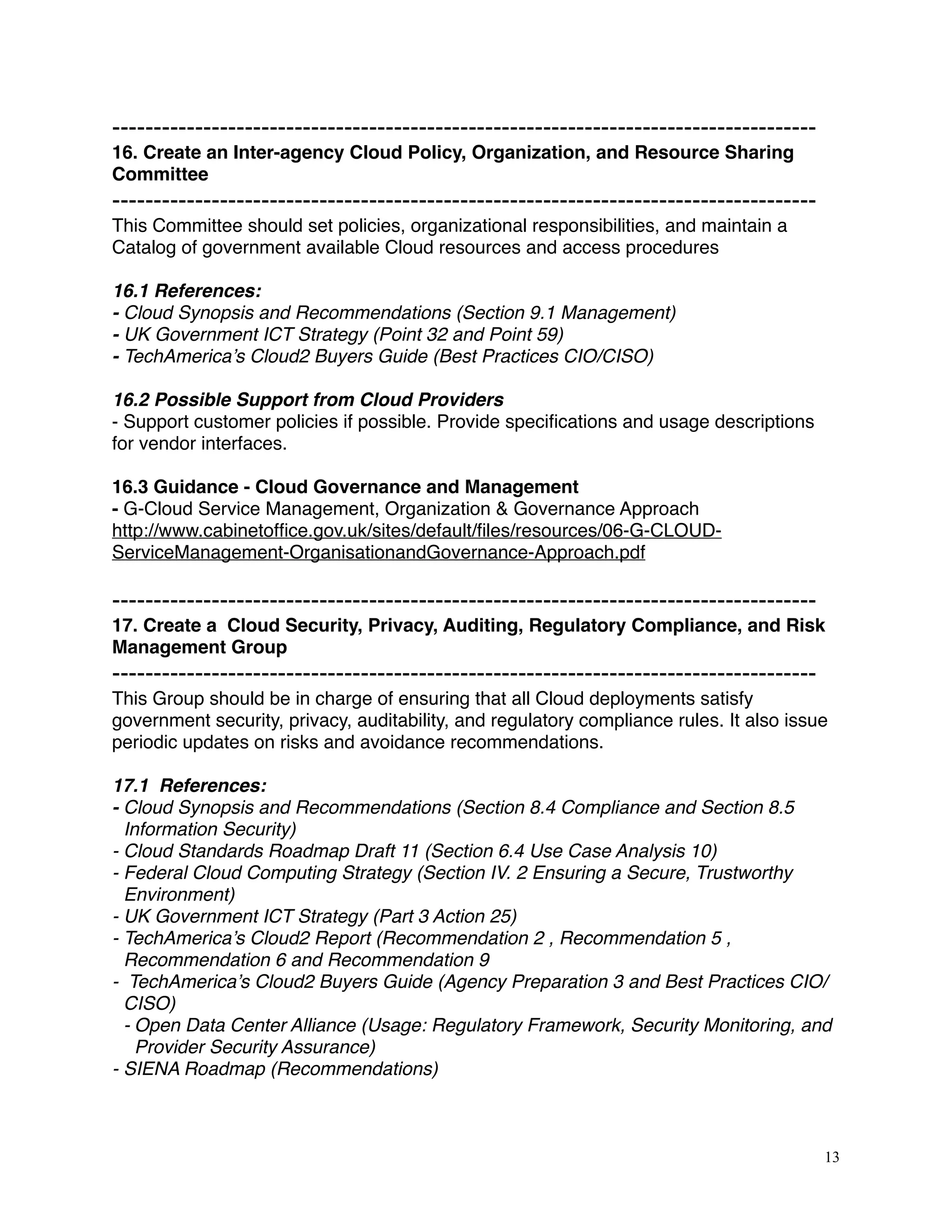 -------------------------------------------------------------------------------------
16. Create an Inter-agency Cloud Policy, Organization, and Resource Sharing
Committee
-------------------------------------------------------------------------------------
This Committee should set policies, organizational responsibilities, and maintain a
Catalog of government available Cloud resources and access procedures
16.1 References:
- Cloud Synopsis and Recommendations (Section 9.1 Management)
- UK Government ICT Strategy (Point 32 and Point 59)
- TechAmerica’s Cloud2 Buyers Guide (Best Practices CIO/CISO)
16.2 Possible Support from Cloud Providers
- Support customer policies if possible. Provide speciﬁcations and usage descriptions
for vendor interfaces.
16.3 Guidance - Cloud Governance and Management
- G-Cloud Service Management, Organization & Governance Approach
http://www.cabinetofﬁce.gov.uk/sites/default/ﬁles/resources/06-G-CLOUD-
ServiceManagement-OrganisationandGovernance-Approach.pdf
-------------------------------------------------------------------------------------
17. Create a Cloud Security, Privacy, Auditing, Regulatory Compliance, and Risk
Management Group
-------------------------------------------------------------------------------------
This Group should be in charge of ensuring that all Cloud deployments satisfy
government security, privacy, auditability, and regulatory compliance rules. It also issue
periodic updates on risks and avoidance recommendations.
17.1 References:
- Cloud Synopsis and Recommendations (Section 8.4 Compliance and Section 8.5
Information Security)
- Cloud Standards Roadmap Draft 11 (Section 6.4 Use Case Analysis 10) 
- Federal Cloud Computing Strategy (Section IV. 2 Ensuring a Secure, Trustworthy
Environment)
- UK Government ICT Strategy (Part 3 Action 25)
- TechAmerica’s Cloud2 Report (Recommendation 2 , Recommendation 5 ,
Recommendation 6 and Recommendation 9
- TechAmerica’s Cloud2 Buyers Guide (Agency Preparation 3 and Best Practices CIO/
CISO)
- Open Data Center Alliance (Usage: Regulatory Framework, Security Monitoring, and
Provider Security Assurance)
- SIENA Roadmap (Recommendations)
13
 