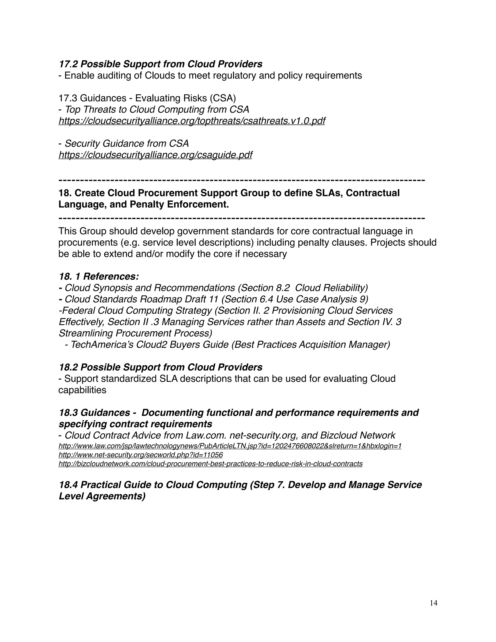 17.2 Possible Support from Cloud Providers
- Enable auditing of Clouds to meet regulatory and policy requirements
17.3 Guidances - Evaluating Risks (CSA)
- Top Threats to Cloud Computing from CSA
https://cloudsecurityalliance.org/topthreats/csathreats.v1.0.pdf
- Security Guidance from CSA
https://cloudsecurityalliance.org/csaguide.pdf
-------------------------------------------------------------------------------------
18. Create Cloud Procurement Support Group to deﬁne SLAs, Contractual
Language, and Penalty Enforcement.
-------------------------------------------------------------------------------------
This Group should develop government standards for core contractual language in
procurements (e.g. service level descriptions) including penalty clauses. Projects should
be able to extend and/or modify the core if necessary
18. 1 References:
- Cloud Synopsis and Recommendations (Section 8.2 Cloud Reliability)
- Cloud Standards Roadmap Draft 11 (Section 6.4 Use Case Analysis 9) 
-Federal Cloud Computing Strategy (Section II. 2 Provisioning Cloud Services
Effectively, Section II .3 Managing Services rather than Assets and Section IV. 3
Streamlining Procurement Process)
- TechAmerica’s Cloud2 Buyers Guide (Best Practices Acquisition Manager)
18.2 Possible Support from Cloud Providers
- Support standardized SLA descriptions that can be used for evaluating Cloud
capabilities
18.3 Guidances -  Documenting functional and performance requirements and
specifying contract requirements
- Cloud Contract Advice from Law.com. net-security.org, and Bizcloud Network
http://www.law.com/jsp/lawtechnologynews/PubArticleLTN.jsp?id=1202476608022&slreturn=1&hbxlogin=1
http://www.net-security.org/secworld.php?id=11056
http://bizcloudnetwork.com/cloud-procurement-best-practices-to-reduce-risk-in-cloud-contracts
18.4 Practical Guide to Cloud Computing (Step 7. Develop and Manage Service
Level Agreements)
14
 