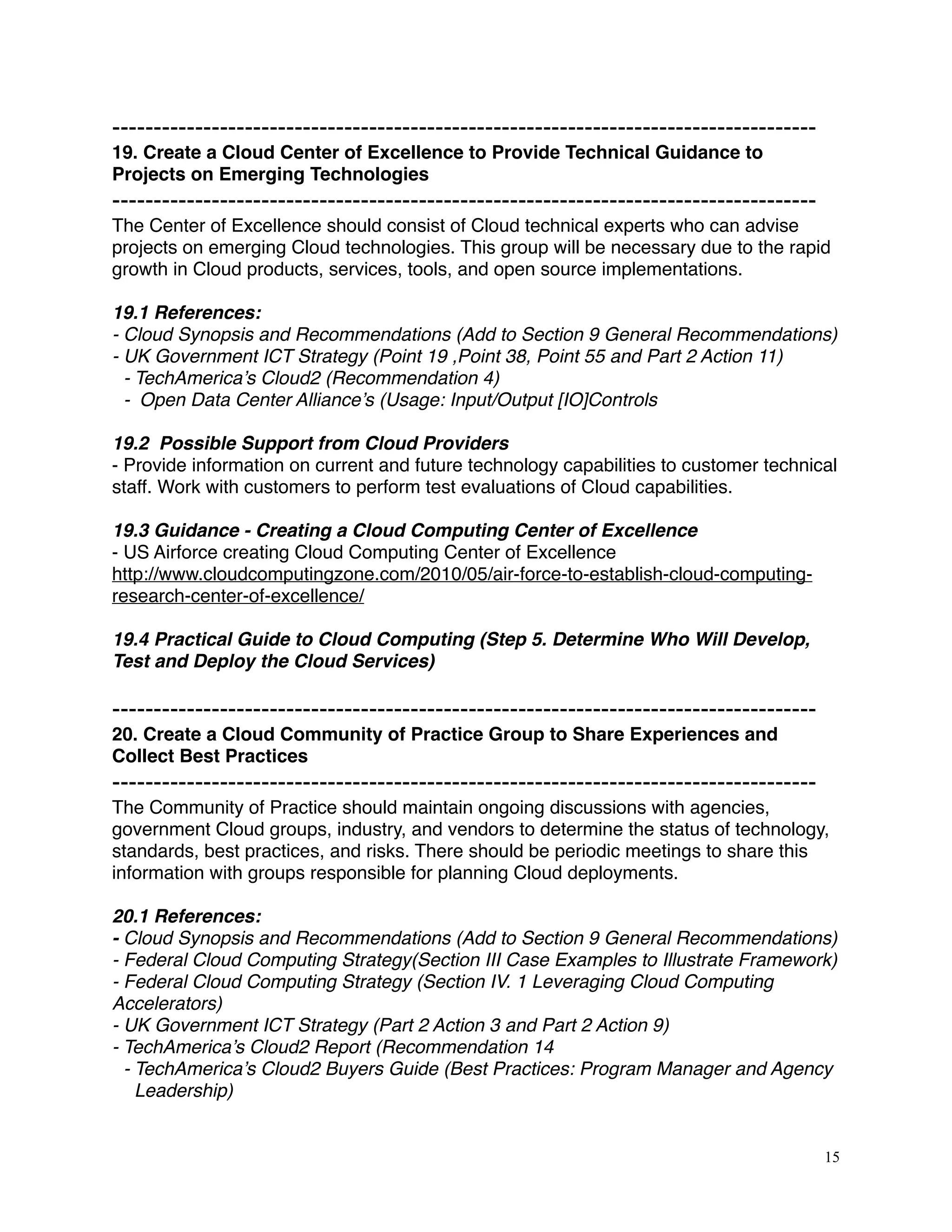 -------------------------------------------------------------------------------------
19. Create a Cloud Center of Excellence to Provide Technical Guidance to
Projects on Emerging Technologies
-------------------------------------------------------------------------------------
The Center of Excellence should consist of Cloud technical experts who can advise
projects on emerging Cloud technologies. This group will be necessary due to the rapid
growth in Cloud products, services, tools, and open source implementations.
19.1 References:
- Cloud Synopsis and Recommendations (Add to Section 9 General Recommendations)
- UK Government ICT Strategy (Point 19 ,Point 38, Point 55 and Part 2 Action 11)
- TechAmerica’s Cloud2 (Recommendation 4)
- Open Data Center Alliance’s (Usage: Input/Output [IO]Controls
19.2 Possible Support from Cloud Providers
- Provide information on current and future technology capabilities to customer technical
staff. Work with customers to perform test evaluations of Cloud capabilities.
19.3 Guidance - Creating a Cloud Computing Center of Excellence
- US Airforce creating Cloud Computing Center of Excellence
http://www.cloudcomputingzone.com/2010/05/air-force-to-establish-cloud-computing-
research-center-of-excellence/
19.4 Practical Guide to Cloud Computing (Step 5. Determine Who Will Develop,
Test and Deploy the Cloud Services)
-------------------------------------------------------------------------------------
20. Create a Cloud Community of Practice Group to Share Experiences and
Collect Best Practices
-------------------------------------------------------------------------------------
The Community of Practice should maintain ongoing discussions with agencies,
government Cloud groups, industry, and vendors to determine the status of technology,
standards, best practices, and risks. There should be periodic meetings to share this
information with groups responsible for planning Cloud deployments.
20.1 References:
- Cloud Synopsis and Recommendations (Add to Section 9 General Recommendations)
- Federal Cloud Computing Strategy(Section III Case Examples to Illustrate Framework)
- Federal Cloud Computing Strategy (Section IV. 1 Leveraging Cloud Computing
Accelerators)
- UK Government ICT Strategy (Part 2 Action 3 and Part 2 Action 9)
- TechAmerica’s Cloud2 Report (Recommendation 14
- TechAmerica’s Cloud2 Buyers Guide (Best Practices: Program Manager and Agency
Leadership)
15
 