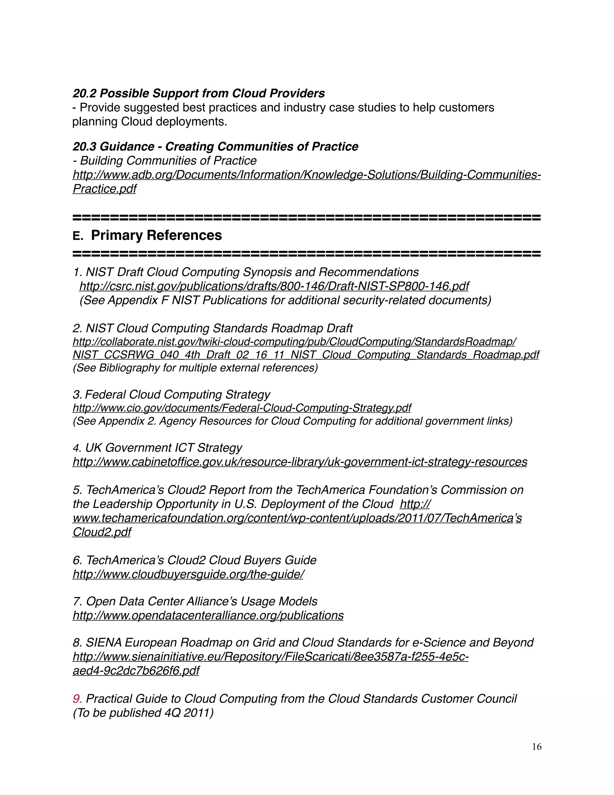 20.2 Possible Support from Cloud Providers
- Provide suggested best practices and industry case studies to help customers
planning Cloud deployments.
20.3 Guidance - Creating Communities of Practice
- Building Communities of Practice
http://www.adb.org/Documents/Information/Knowledge-Solutions/Building-Communities-
Practice.pdf
==================================================
E. Primary References
==================================================
1. NIST Draft Cloud Computing Synopsis and Recommendations
http://csrc.nist.gov/publications/drafts/800-146/Draft-NIST-SP800-146.pdf
(See Appendix F NIST Publications for additional security-related documents)
2. NIST Cloud Computing Standards Roadmap Draft
http://collaborate.nist.gov/twiki-cloud-computing/pub/CloudComputing/StandardsRoadmap/
NIST_CCSRWG_040_4th_Draft_02_16_11_NIST_Cloud_Computing_Standards_Roadmap.pdf
(See Bibliography for multiple external references)
3. Federal Cloud Computing Strategy
http://www.cio.gov/documents/Federal-Cloud-Computing-Strategy.pdf
(See Appendix 2. Agency Resources for Cloud Computing for additional government links)
4. UK Government ICT Strategy
http://www.cabinetofﬁce.gov.uk/resource-library/uk-government-ict-strategy-resources
5. TechAmerica’s Cloud2 Report from the TechAmerica Foundation’s Commission on
the Leadership Opportunity in U.S. Deployment of the Cloud http://
www.techamericafoundation.org/content/wp-content/uploads/2011/07/TechAmerica’s
Cloud2.pdf
6. TechAmerica’s Cloud2 Cloud Buyers Guide
http://www.cloudbuyersguide.org/the-guide/
7. Open Data Center Alliance’s Usage Models
http://www.opendatacenteralliance.org/publications
8. SIENA European Roadmap on Grid and Cloud Standards for e-Science and Beyond
http://www.sienainitiative.eu/Repository/FileScaricati/8ee3587a-f255-4e5c-
aed4-9c2dc7b626f6.pdf
9. Practical Guide to Cloud Computing from the Cloud Standards Customer Council
(To be published 4Q 2011)
16
 