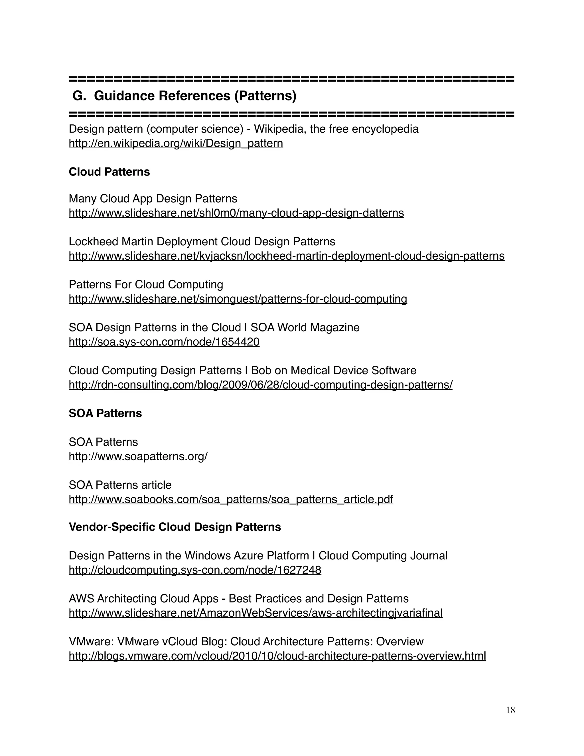 ==================================================
G. Guidance References (Patterns)
==================================================
Design pattern (computer science) - Wikipedia, the free encyclopedia
http://en.wikipedia.org/wiki/Design_pattern
Cloud Patterns
Many Cloud App Design Patterns
http://www.slideshare.net/shl0m0/many-cloud-app-design-datterns
Lockheed Martin Deployment Cloud Design Patterns
http://www.slideshare.net/kvjacksn/lockheed-martin-deployment-cloud-design-patterns
Patterns For Cloud Computing
http://www.slideshare.net/simonguest/patterns-for-cloud-computing
SOA Design Patterns in the Cloud | SOA World Magazine
http://soa.sys-con.com/node/1654420 
Cloud Computing Design Patterns | Bob on Medical Device Software
http://rdn-consulting.com/blog/2009/06/28/cloud-computing-design-patterns/ 
SOA Patterns
SOA Patterns
http://www.soapatterns.org/
SOA Patterns article
http://www.soabooks.com/soa_patterns/soa_patterns_article.pdf 
Vendor-Speciﬁc Cloud Design Patterns
Design Patterns in the Windows Azure Platform | Cloud Computing Journal
http://cloudcomputing.sys-con.com/node/1627248 
AWS Architecting Cloud Apps - Best Practices and Design Patterns 
http://www.slideshare.net/AmazonWebServices/aws-architectingjvariaﬁnal 
VMware: VMware vCloud Blog: Cloud Architecture Patterns: Overview
http://blogs.vmware.com/vcloud/2010/10/cloud-architecture-patterns-overview.html
18
 