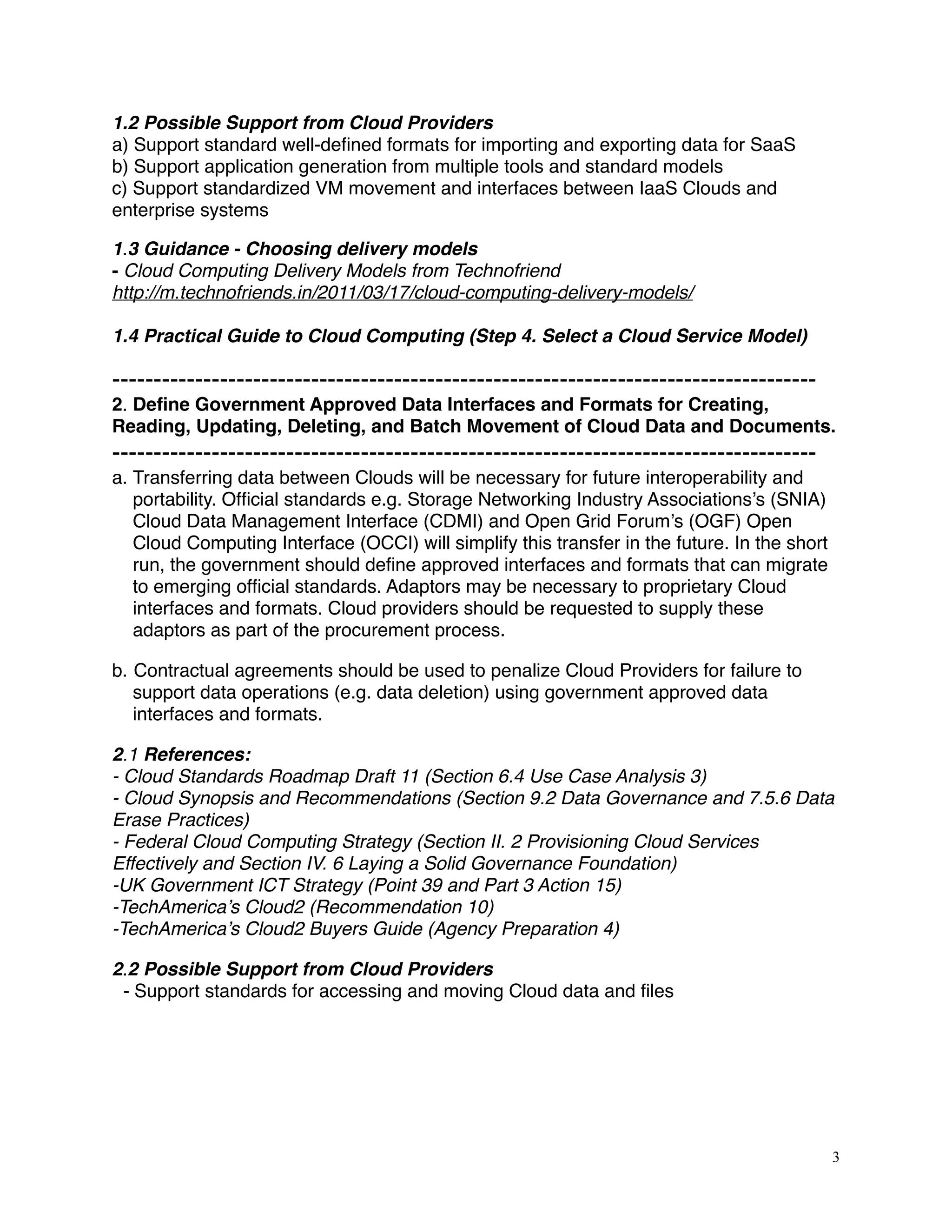 1.2 Possible Support from Cloud Providers
a) Support standard well-deﬁned formats for importing and exporting data for SaaS
b) Support application generation from multiple tools and standard models
c) Support standardized VM movement and interfaces between IaaS Clouds and
enterprise systems
1.3 Guidance - Choosing delivery models
- Cloud Computing Delivery Models from Technofriend
http://m.technofriends.in/2011/03/17/cloud-computing-delivery-models/
1.4 Practical Guide to Cloud Computing (Step 4. Select a Cloud Service Model)
-------------------------------------------------------------------------------------
2. Deﬁne Government Approved Data Interfaces and Formats for Creating,
Reading, Updating, Deleting, and Batch Movement of Cloud Data and Documents.
-------------------------------------------------------------------------------------
a. Transferring data between Clouds will be necessary for future interoperability and
portability. Ofﬁcial standards e.g. Storage Networking Industry Associations’s (SNIA)
Cloud Data Management Interface (CDMI) and Open Grid Forum’s (OGF) Open
Cloud Computing Interface (OCCI) will simplify this transfer in the future. In the short
run, the government should deﬁne approved interfaces and formats that can migrate
to emerging ofﬁcial standards. Adaptors may be necessary to proprietary Cloud
interfaces and formats. Cloud providers should be requested to supply these
adaptors as part of the procurement process.
b. Contractual agreements should be used to penalize Cloud Providers for failure to
support data operations (e.g. data deletion) using government approved data
interfaces and formats.
2.1 References:
- Cloud Standards Roadmap Draft 11 (Section 6.4 Use Case Analysis 3) 
- Cloud Synopsis and Recommendations (Section 9.2 Data Governance and 7.5.6 Data
Erase Practices)
- Federal Cloud Computing Strategy (Section II. 2 Provisioning Cloud Services
Effectively and Section IV. 6 Laying a Solid Governance Foundation)
-UK Government ICT Strategy (Point 39 and Part 3 Action 15)
-TechAmerica’s Cloud2 (Recommendation 10)
-TechAmerica’s Cloud2 Buyers Guide (Agency Preparation 4)
2.2 Possible Support from Cloud Providers
- Support standards for accessing and moving Cloud data and ﬁles
3
 