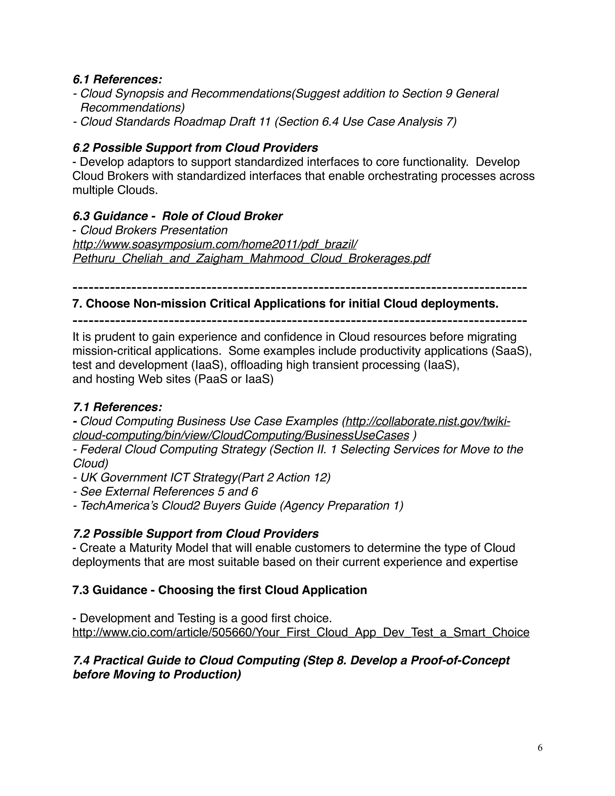 6.1 References:
- Cloud Synopsis and Recommendations(Suggest addition to Section 9 General
Recommendations)
- Cloud Standards Roadmap Draft 11 (Section 6.4 Use Case Analysis 7) 
6.2 Possible Support from Cloud Providers
- Develop adaptors to support standardized interfaces to core functionality. Develop
Cloud Brokers with standardized interfaces that enable orchestrating processes across
multiple Clouds.
6.3 Guidance - Role of Cloud Broker
- Cloud Brokers Presentation
http://www.soasymposium.com/home2011/pdf_brazil/
Pethuru_Cheliah_and_Zaigham_Mahmood_Cloud_Brokerages.pdf
-------------------------------------------------------------------------------------
7. Choose Non-mission Critical Applications for initial Cloud deployments.
-------------------------------------------------------------------------------------
It is prudent to gain experience and conﬁdence in Cloud resources before migrating
mission-critical applications. Some examples include productivity applications (SaaS),
test and development (IaaS), ofﬂoading high transient processing (IaaS),
and hosting Web sites (PaaS or IaaS)
7.1 References:
- Cloud Computing Business Use Case Examples (http://collaborate.nist.gov/twiki-
cloud-computing/bin/view/CloudComputing/BusinessUseCases )
- Federal Cloud Computing Strategy (Section II. 1 Selecting Services for Move to the
Cloud)
- UK Government ICT Strategy(Part 2 Action 12)
- See External References 5 and 6
- TechAmerica’s Cloud2 Buyers Guide (Agency Preparation 1)
7.2 Possible Support from Cloud Providers
- Create a Maturity Model that will enable customers to determine the type of Cloud
deployments that are most suitable based on their current experience and expertise
7.3 Guidance - Choosing the ﬁrst Cloud Application
- Development and Testing is a good ﬁrst choice.
http://www.cio.com/article/505660/Your_First_Cloud_App_Dev_Test_a_Smart_Choice
7.4 Practical Guide to Cloud Computing (Step 8. Develop a Proof-of-Concept
before Moving to Production)
6
 