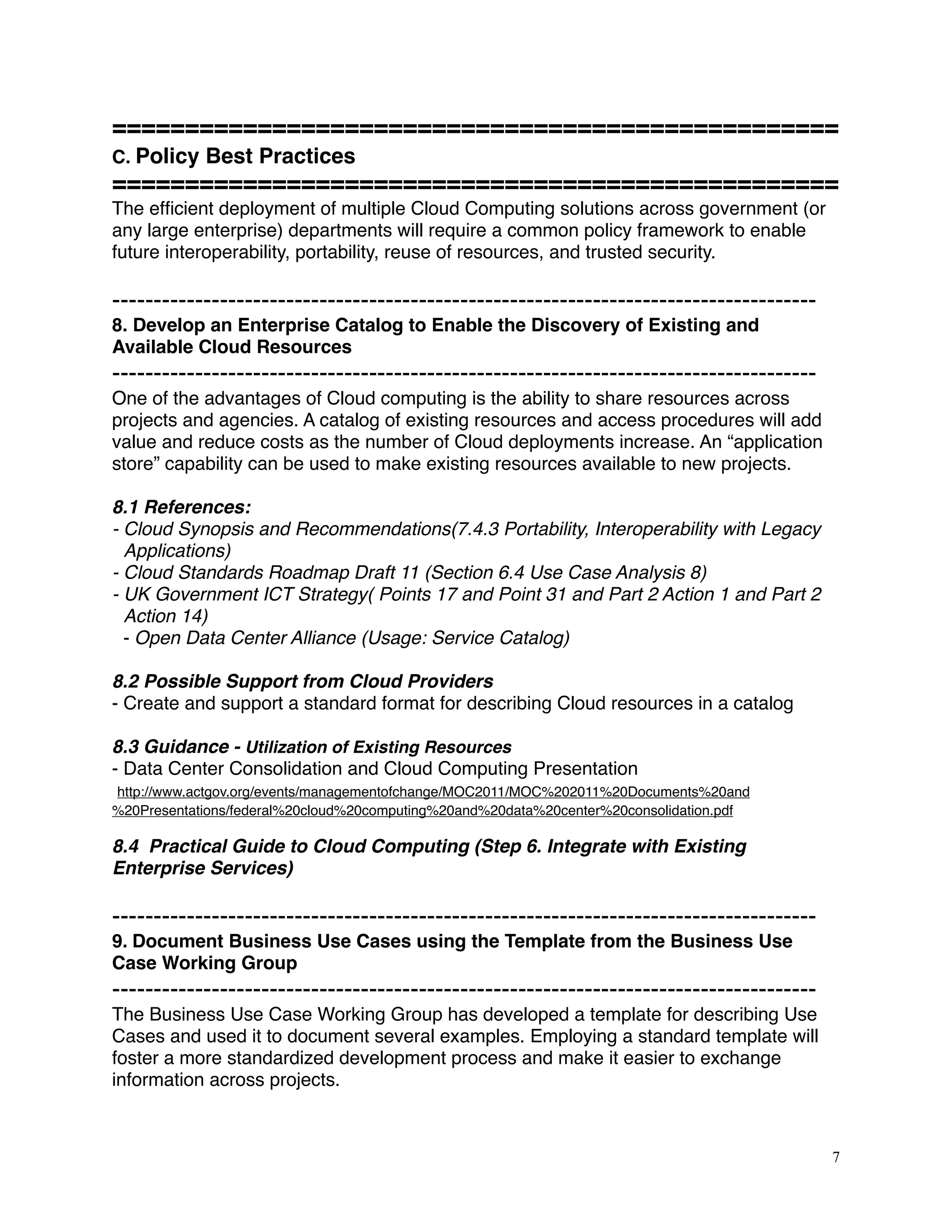 ==================================================
C. Policy Best Practices
==================================================
The efﬁcient deployment of multiple Cloud Computing solutions across government (or
any large enterprise) departments will require a common policy framework to enable
future interoperability, portability, reuse of resources, and trusted security.
-------------------------------------------------------------------------------------
8. Develop an Enterprise Catalog to Enable the Discovery of Existing and
Available Cloud Resources
-------------------------------------------------------------------------------------
One of the advantages of Cloud computing is the ability to share resources across
projects and agencies. A catalog of existing resources and access procedures will add
value and reduce costs as the number of Cloud deployments increase. An “application
store” capability can be used to make existing resources available to new projects.
8.1 References:
- Cloud Synopsis and Recommendations(7.4.3 Portability, Interoperability with Legacy
Applications)
- Cloud Standards Roadmap Draft 11 (Section 6.4 Use Case Analysis 8) 
- UK Government ICT Strategy( Points 17 and Point 31 and Part 2 Action 1 and Part 2
Action 14)
- Open Data Center Alliance (Usage: Service Catalog)
8.2 Possible Support from Cloud Providers
- Create and support a standard format for describing Cloud resources in a catalog
8.3 Guidance - Utilization of Existing Resources 
- Data Center Consolidation and Cloud Computing Presentation
http://www.actgov.org/events/managementofchange/MOC2011/MOC%202011%20Documents%20and
%20Presentations/federal%20cloud%20computing%20and%20data%20center%20consolidation.pdf
8.4 Practical Guide to Cloud Computing (Step 6. Integrate with Existing
Enterprise Services)
-------------------------------------------------------------------------------------
9. Document Business Use Cases using the Template from the Business Use
Case Working Group
-------------------------------------------------------------------------------------
The Business Use Case Working Group has developed a template for describing Use
Cases and used it to document several examples. Employing a standard template will
foster a more standardized development process and make it easier to exchange
information across projects.
7
 
