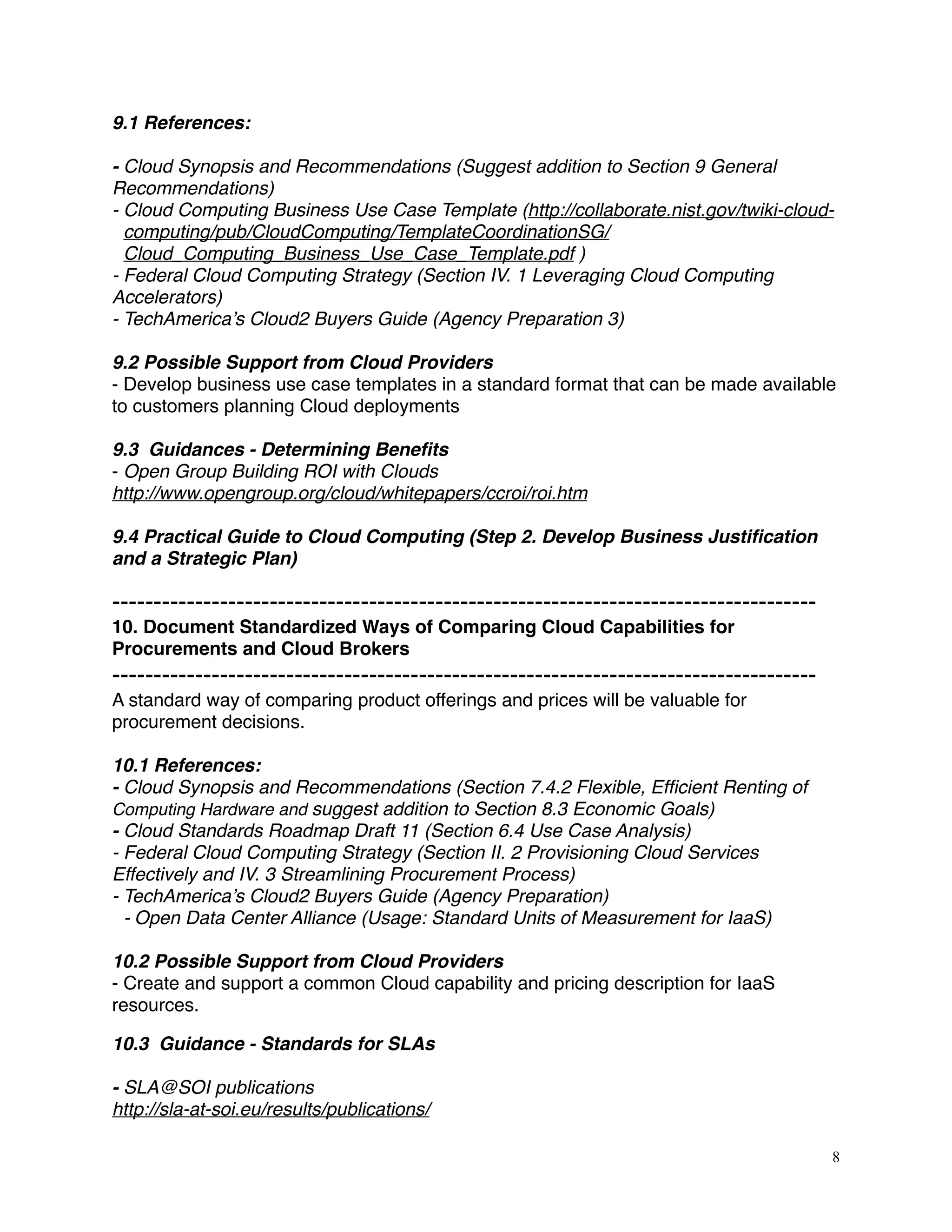 9.1 References:
- Cloud Synopsis and Recommendations (Suggest addition to Section 9 General
Recommendations)
- Cloud Computing Business Use Case Template (http://collaborate.nist.gov/twiki-cloud-
computing/pub/CloudComputing/TemplateCoordinationSG/
Cloud_Computing_Business_Use_Case_Template.pdf )
- Federal Cloud Computing Strategy (Section IV. 1 Leveraging Cloud Computing
Accelerators)
- TechAmerica’s Cloud2 Buyers Guide (Agency Preparation 3)
9.2 Possible Support from Cloud Providers
- Develop business use case templates in a standard format that can be made available
to customers planning Cloud deployments
9.3 Guidances - Determining Beneﬁts
- Open Group Building ROI with Clouds
http://www.opengroup.org/cloud/whitepapers/ccroi/roi.htm
9.4 Practical Guide to Cloud Computing (Step 2. Develop Business Justiﬁcation
and a Strategic Plan)
-------------------------------------------------------------------------------------
10. Document Standardized Ways of Comparing Cloud Capabilities for
Procurements and Cloud Brokers
-------------------------------------------------------------------------------------
A standard way of comparing product offerings and prices will be valuable for
procurement decisions.
10.1 References:
- Cloud Synopsis and Recommendations (Section 7.4.2 Flexible, Efﬁcient Renting of
Computing Hardware and suggest addition to Section 8.3 Economic Goals)
- Cloud Standards Roadmap Draft 11 (Section 6.4 Use Case Analysis) 
- Federal Cloud Computing Strategy (Section II. 2 Provisioning Cloud Services
Effectively and IV. 3 Streamlining Procurement Process)
- TechAmerica’s Cloud2 Buyers Guide (Agency Preparation)
- Open Data Center Alliance (Usage: Standard Units of Measurement for IaaS)
10.2 Possible Support from Cloud Providers
- Create and support a common Cloud capability and pricing description for IaaS
resources.
10.3 Guidance - Standards for SLAs
- SLA@SOI publications
http://sla-at-soi.eu/results/publications/
8
 