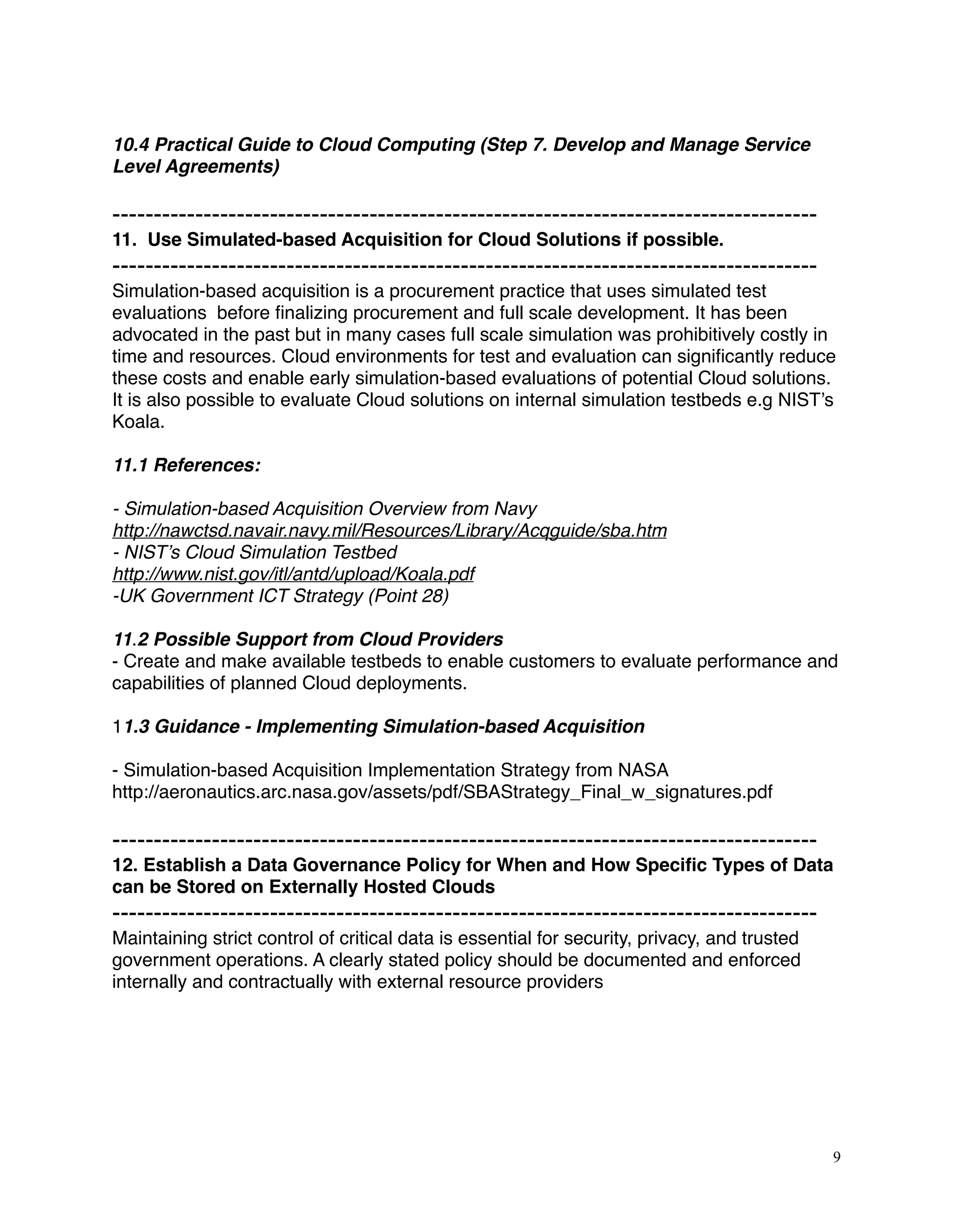 10.4 Practical Guide to Cloud Computing (Step 7. Develop and Manage Service
Level Agreements)
-------------------------------------------------------------------------------------
11. Use Simulated-based Acquisition for Cloud Solutions if possible.
-------------------------------------------------------------------------------------
Simulation-based acquisition is a procurement practice that uses simulated test
evaluations before ﬁnalizing procurement and full scale development. It has been
advocated in the past but in many cases full scale simulation was prohibitively costly in
time and resources. Cloud environments for test and evaluation can signiﬁcantly reduce
these costs and enable early simulation-based evaluations of potential Cloud solutions.
It is also possible to evaluate Cloud solutions on internal simulation testbeds e.g NIST’s
Koala.
11.1 References:
- Simulation-based Acquisition Overview from Navy
http://nawctsd.navair.navy.mil/Resources/Library/Acqguide/sba.htm
- NIST’s Cloud Simulation Testbed
http://www.nist.gov/itl/antd/upload/Koala.pdf
-UK Government ICT Strategy (Point 28)
11.2 Possible Support from Cloud Providers
- Create and make available testbeds to enable customers to evaluate performance and
capabilities of planned Cloud deployments.
11.3 Guidance - Implementing Simulation-based Acquisition
- Simulation-based Acquisition Implementation Strategy from NASA
http://aeronautics.arc.nasa.gov/assets/pdf/SBAStrategy_Final_w_signatures.pdf
-------------------------------------------------------------------------------------
12. Establish a Data Governance Policy for When and How Speciﬁc Types of Data
can be Stored on Externally Hosted Clouds
-------------------------------------------------------------------------------------
Maintaining strict control of critical data is essential for security, privacy, and trusted
government operations. A clearly stated policy should be documented and enforced
internally and contractually with external resource providers
9
 