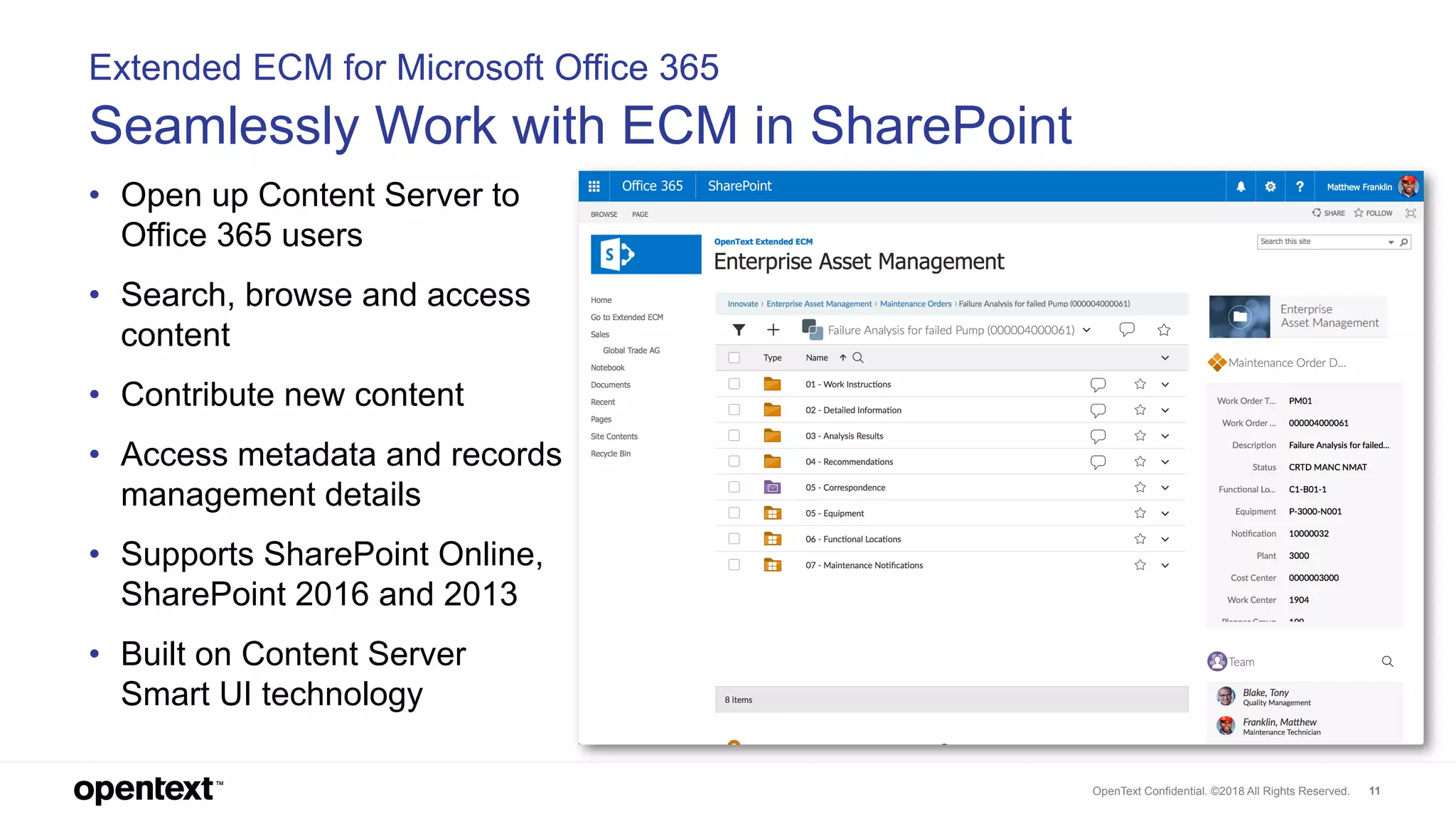 OpenText Confidential. ©2018 All Rights Reserved. 11
Extended ECM for Microsoft Office 365
Seamlessly Work with ECM in SharePoint
• Open up Content Server to
Office 365 users
• Search, browse and access
content
• Contribute new content
• Access metadata and records
management details
• Supports SharePoint Online,
SharePoint 2016 and 2013
• Built on Content Server
Smart UI technology
 