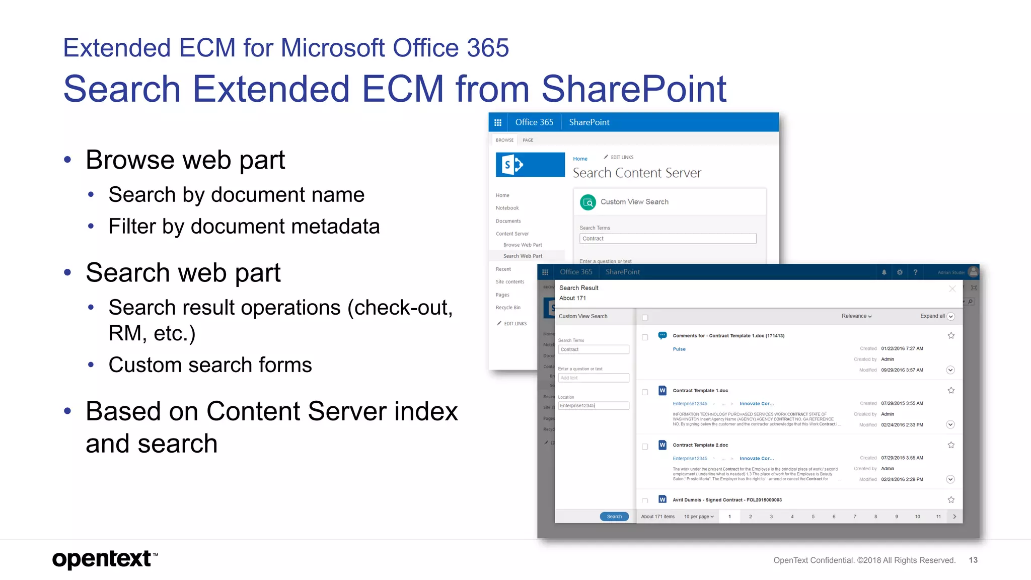 OpenText Confidential. ©2018 All Rights Reserved. 13
Extended ECM for Microsoft Office 365
Search Extended ECM from SharePoint
• Browse web part
• Search by document name
• Filter by document metadata
• Search web part
• Search result operations (check-out,
RM, etc.)
• Custom search forms
• Based on Content Server index
and search
 