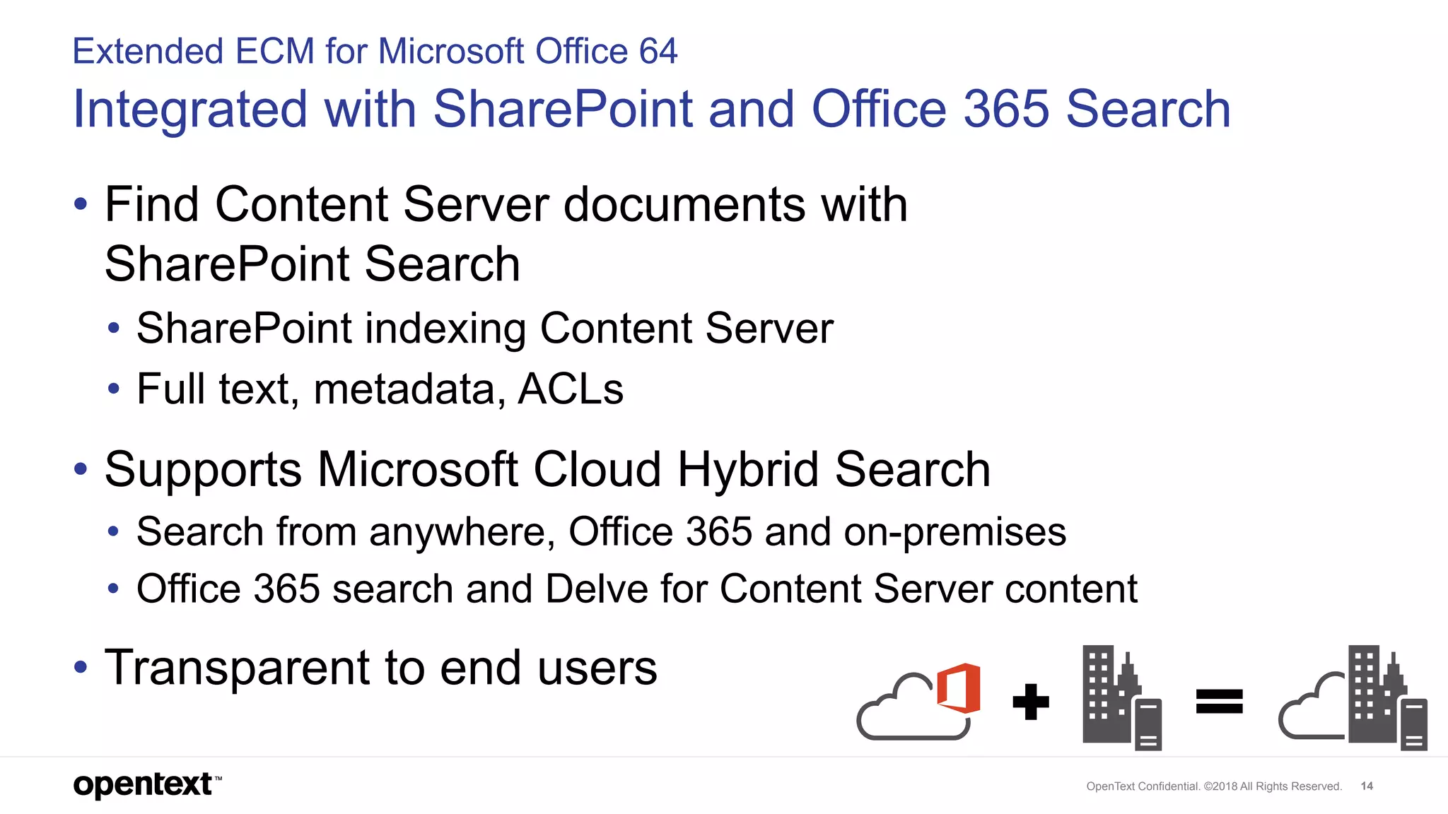 OpenText Confidential. ©2018 All Rights Reserved. 14
Extended ECM for Microsoft Office 64
Integrated with SharePoint and Office 365 Search
• Find Content Server documents with
SharePoint Search
• SharePoint indexing Content Server
• Full text, metadata, ACLs
• Supports Microsoft Cloud Hybrid Search
• Search from anywhere, Office 365 and on-premises
• Office 365 search and Delve for Content Server content
• Transparent to end users
 