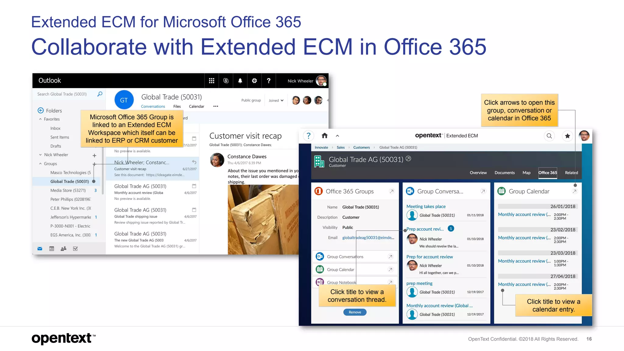 OpenText Confidential. ©2018 All Rights Reserved. 16
Extended ECM for Microsoft Office 365
Collaborate with Extended ECM in Office 365
Click arrows to open this
group, conversation or
calendar in Office 365
Click title to view a
calendar entry.
Click title to view a
conversation thread.
Microsoft Office 365 Group is
linked to an Extended ECM
Workspace which itself can be
linked to ERP or CRM customer
 