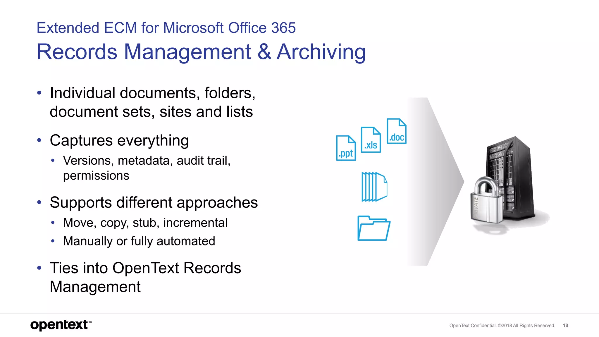 OpenText Confidential. ©2018 All Rights Reserved. 18
Extended ECM for Microsoft Office 365
Records Management & Archiving
• Individual documents, folders,
document sets, sites and lists
• Captures everything
• Versions, metadata, audit trail,
permissions
• Supports different approaches
• Move, copy, stub, incremental
• Manually or fully automated
• Ties into OpenText Records
Management
 