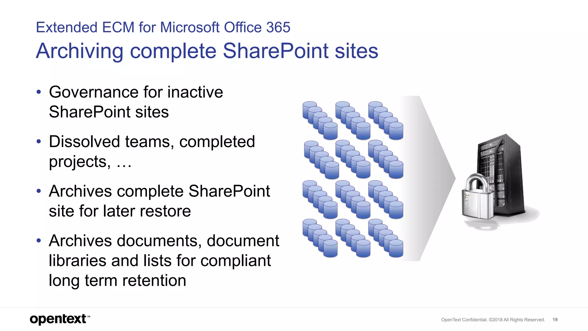 OpenText Confidential. ©2018 All Rights Reserved. 19
Extended ECM for Microsoft Office 365
Archiving complete SharePoint sites
• Governance for inactive
SharePoint sites
• Dissolved teams, completed
projects, …
• Archives complete SharePoint
site for later restore
• Archives documents, document
libraries and lists for compliant
long term retention
 