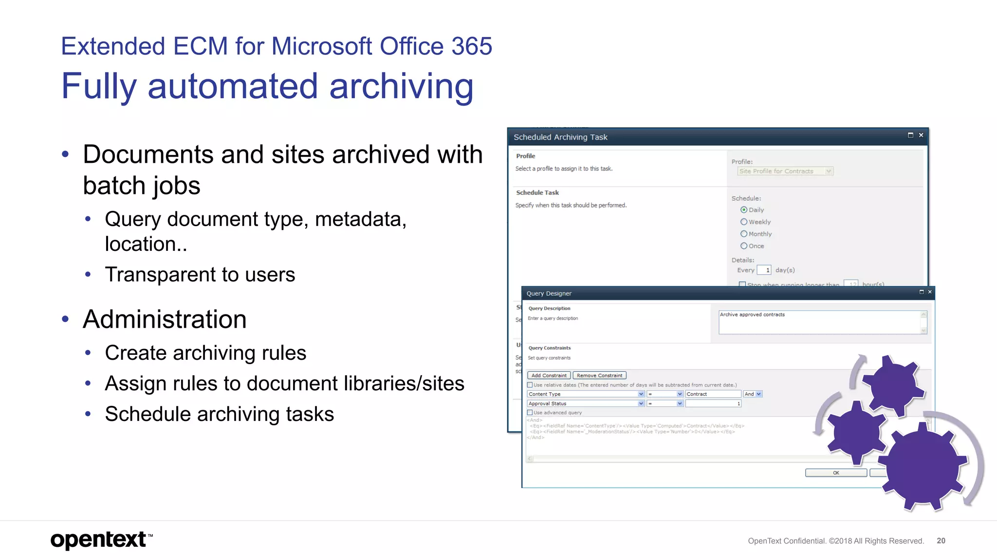 OpenText Confidential. ©2018 All Rights Reserved. 20
Extended ECM for Microsoft Office 365
Fully automated archiving
• Documents and sites archived with
batch jobs
• Query document type, metadata,
location..
• Transparent to users
• Administration
• Create archiving rules
• Assign rules to document libraries/sites
• Schedule archiving tasks
 