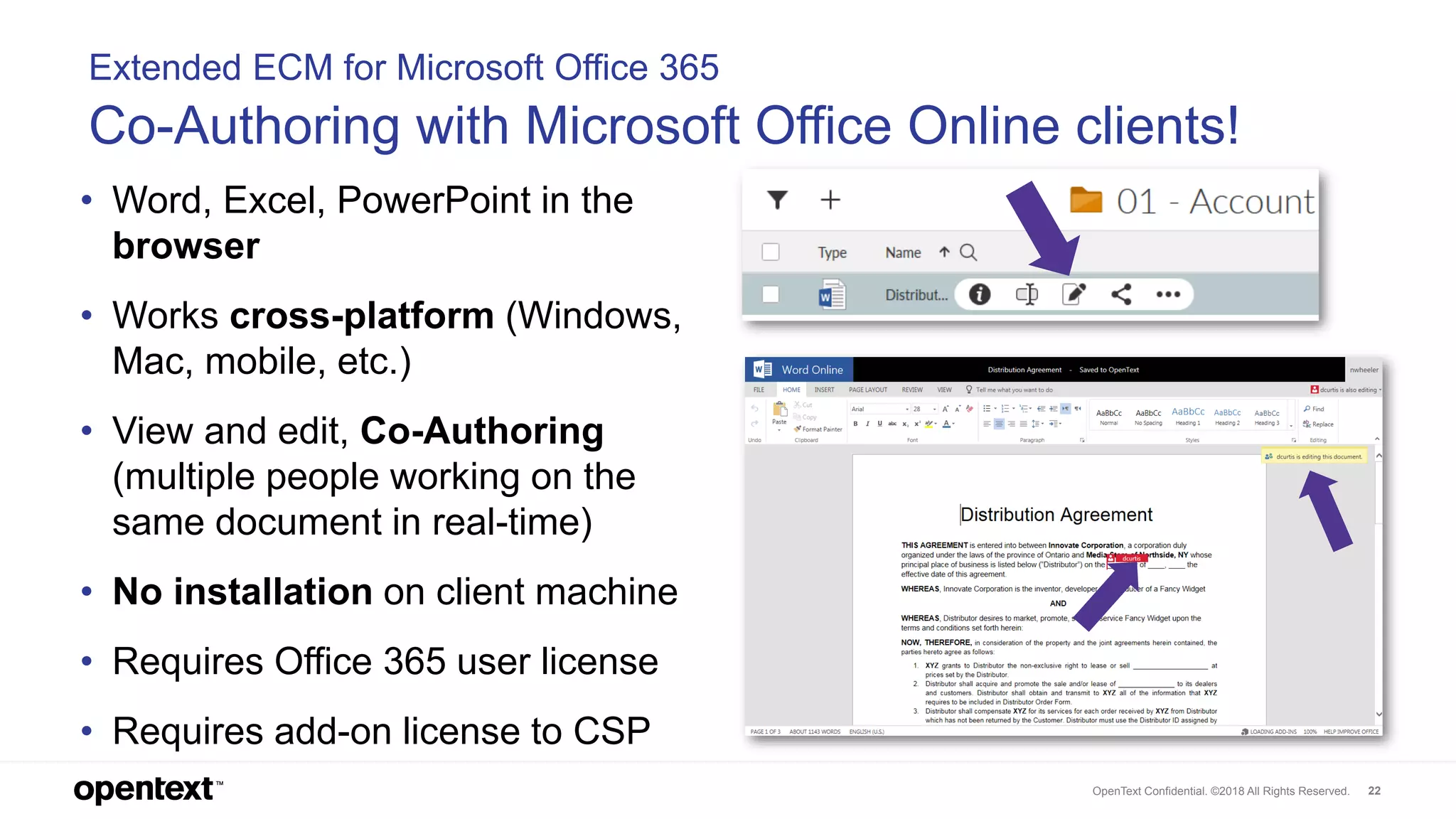OpenText Confidential. ©2018 All Rights Reserved. 22
Extended ECM for Microsoft Office 365
Co-Authoring with Microsoft Office Online clients!
• Word, Excel, PowerPoint in the
browser
• Works cross-platform (Windows,
Mac, mobile, etc.)
• View and edit, Co-Authoring
(multiple people working on the
same document in real-time)
• No installation on client machine
• Requires Office 365 user license
• Requires add-on license to CSP
 
