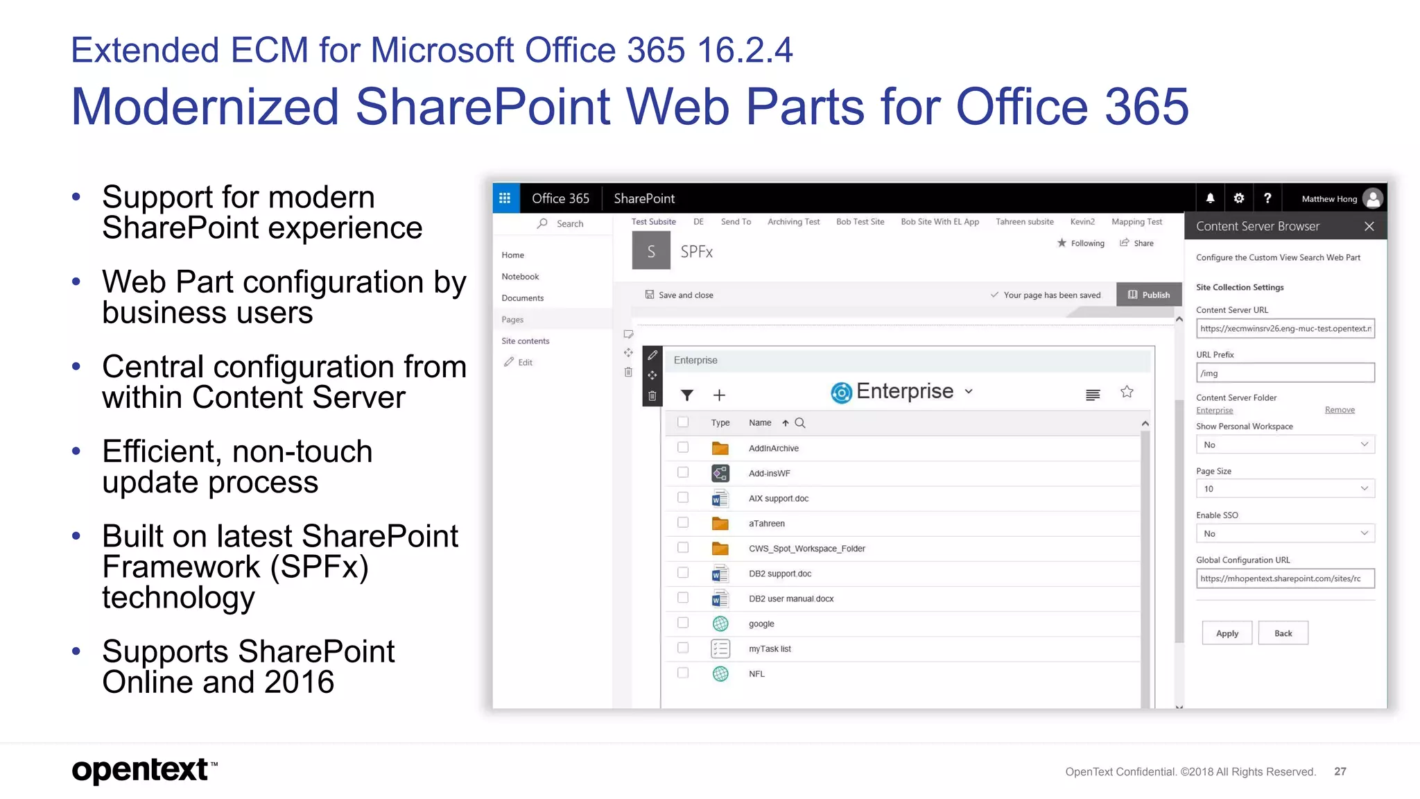 OpenText Confidential. ©2018 All Rights Reserved. 27
Extended ECM for Microsoft Office 365 16.2.4
Modernized SharePoint Web Parts for Office 365
• Support for modern
SharePoint experience
• Web Part configuration by
business users
• Central configuration from
within Content Server
• Efficient, non-touch
update process
• Built on latest SharePoint
Framework (SPFx)
technology
• Supports SharePoint
Online and 2016
 