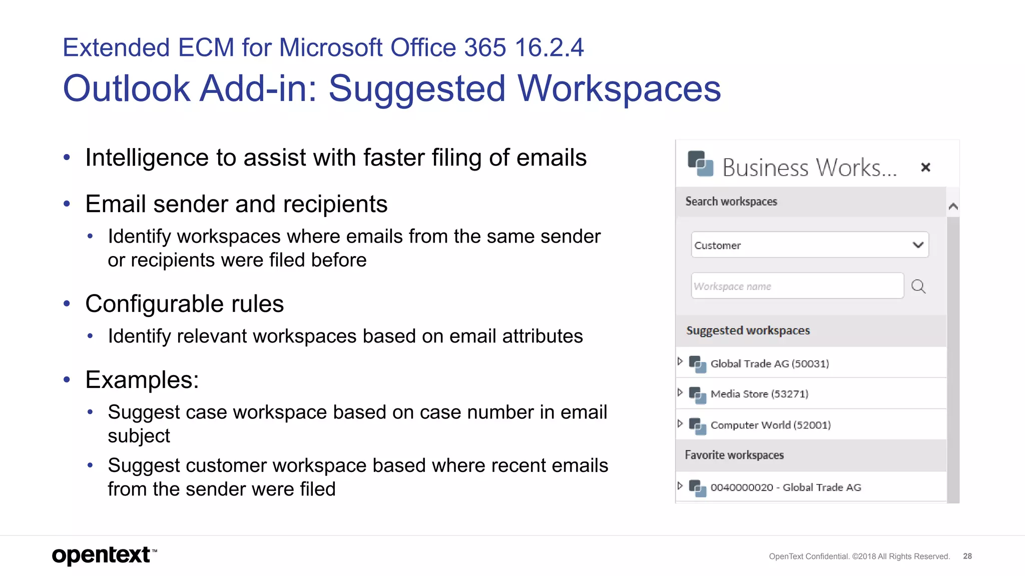OpenText Confidential. ©2018 All Rights Reserved. 28
Extended ECM for Microsoft Office 365 16.2.4
Outlook Add-in: Suggested Workspaces
• Intelligence to assist with faster filing of emails
• Email sender and recipients
• Identify workspaces where emails from the same sender
or recipients were filed before
• Configurable rules
• Identify relevant workspaces based on email attributes
• Examples:
• Suggest case workspace based on case number in email
subject
• Suggest customer workspace based where recent emails
from the sender were filed
 