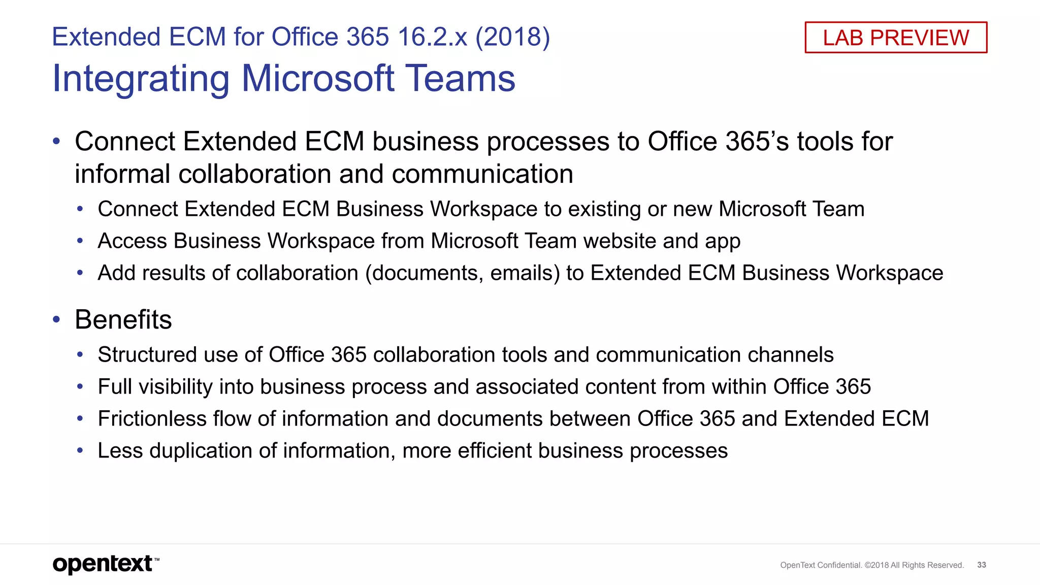 OpenText Confidential. ©2018 All Rights Reserved. 33
Extended ECM for Office 365 16.2.x (2018)
Integrating Microsoft Teams
• Connect Extended ECM business processes to Office 365’s tools for
informal collaboration and communication
• Connect Extended ECM Business Workspace to existing or new Microsoft Team
• Access Business Workspace from Microsoft Team website and app
• Add results of collaboration (documents, emails) to Extended ECM Business Workspace
• Benefits
• Structured use of Office 365 collaboration tools and communication channels
• Full visibility into business process and associated content from within Office 365
• Frictionless flow of information and documents between Office 365 and Extended ECM
• Less duplication of information, more efficient business processes
LAB PREVIEW
 