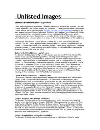 Extended End User License Agreement
This is a legal agreement (“Agreement”) between Licensee (as defined in the Standard End User
License Agreement) and Unlisted Images, Inc. (“Licensor”). This Agreement details the Extended
License options, and is in addition to the Standard End User License Agreement required by any
party accessing or using Licensor’s Content. The terms and conditions of the Standard End User
License Agreement are hereby incorporated into and made part of this Agreement, which
Licensee hereby approves. By accessing or using the Content for any of the Extended License
options listed below, Licensee agrees to be bound by the terms and conditions of this Agreement.

Following are the Extended License options, for which one or more of the restrictions of the
Standard End User License Agreement have been modified for Licensee’s proposed use of the
Content. Licensee may choose more than one Extended License option, if applicable. Except as
otherwise provided for herein, all other terms and conditions of the Standard End User License
Agreement remain in full force and effect.

Option 1a: Multi-Seat License – up to 5 users
The Standard End User License Agreement is a single-user license which limits the use of the
Content to one (1) computer at any given time. For the purpose of this Agreement, each
additional location shall be considered an additional seat, and each additional individual within
Licensee’s organization shall be considered an additional user. If Licensee selects this option,
Section 3 of the Standard End User License Agreement shall be amended as applicable to allow
for Licensee to access the Content in more than one (1) location and/or permit access to the
Content to additional users, provided such additional users agree to abide by the terms of this
Agreement and provided the combined total of seats and users does not exceed five (5). All
other terms and conditions of the Standard End User License remain in full force and effect,
including all other restrictions from the Restrictions of Use section.

Option 1b: Multi-Seat License – Unlimited Users
The Standard End User License Agreement is a single-user license which limits the use of the
Content to one (1) computer at any given time. For the purpose of this Agreement, each
additional location shall be considered an additional seat, and each additional individual within
Licensee’s organization shall be considered an additional user. If Licensee selects this option,
Section 3 of the Standard End User License Agreement shall be amended as applicable to allow
for Licensee to access the Content in more than one (1) location and/or permit access to the
Content to additional users, provided such additional users agree to abide by the terms of this
Agreement, regardless of the number of seats and users. All other terms and conditions of the
Standard End User License remain in full force and effect, including all other restrictions from the
Restrictions of Use section.

Option 2: Print Run Reproduction – Unlimited
The Standard End User License Agreement limits the print run for permitted print media to a
quantity of less than five hundred thousand (500,000). If Licensee selects this option, the “Print
Media” portion of Section 4 of the Standard End User License Agreement shall be amended as
applicable to allow for an unlimited number of reproductions for permitted print media, provided
that such use is not intended to allow the re-distribution or re-use of the Content. All other terms
and conditions of the Standard End User License remain in full force and effect, including all other
restrictions from the Restrictions of Use section.

Option 3: Physical Items for Resale - Limited Run
The Standard End User License Agreement prohibits use of the Content in items for resale,
 