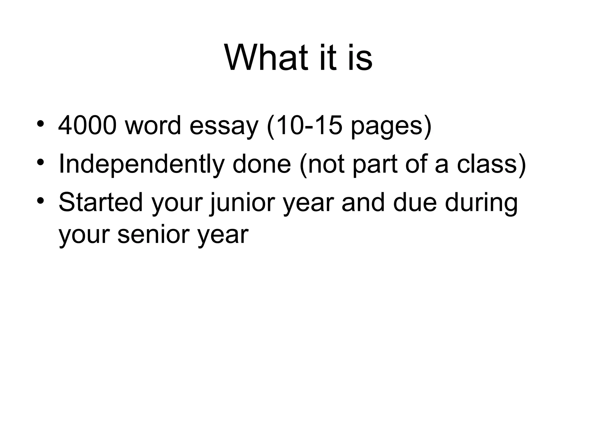 What it is
• 4000 word essay (10-15 pages)
• Independently done (not part of a class)
• Started your junior year and due during
your senior year