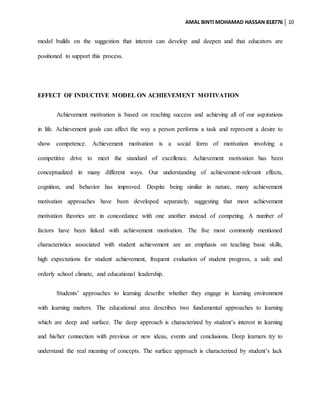 AMAL BINTI MOHAMAD HASSAN 818776 10
model builds on the suggestion that interest can develop and deepen and that educators are
positioned to support this process.
EFFECT OF INDUCTIVE MODEL ON ACHIEVEMENT MOTIVATION
Achievement motivation is based on reaching success and achieving all of our aspirations
in life. Achievement goals can affect the way a person performs a task and represent a desire to
show competence. Achievement motivation is a social form of motivation involving a
competitive drive to meet the standard of excellence. Achievement motivation has been
conceptualized in many different ways. Our understanding of achievement-relevant effects,
cognition, and behavior has improved. Despite being similar in nature, many achievement
motivation approaches have been developed separately, suggesting that most achievement
motivation theories are in concordance with one another instead of competing. A number of
factors have been linked with achievement motivation. The five most commonly mentioned
characteristics associated with student achievement are an emphasis on teaching basic skills,
high expectations for student achievement, frequent evaluation of student progress, a safe and
orderly school climate, and educational leadership.
Students’ approaches to learning describe whether they engage in learning environment
with learning matters. The educational area describes two fundamental approaches to learning
which are deep and surface. The deep approach is characterized by student’s interest in learning
and his/her connection with previous or new ideas, events and conclusions. Deep learners try to
understand the real meaning of concepts. The surface approach is characterized by student’s lack
 
