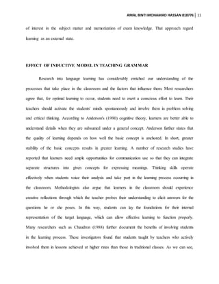 AMAL BINTI MOHAMAD HASSAN 818776 11
of interest in the subject matter and memorization of exam knowledge. That approach regard
learning as an external state.
EFFECT OF INDUCTIVE MODEL IN TEACHING GRAMMAR
Research into language learning has considerably enriched our understanding of the
processes that take place in the classroom and the factors that influence them. Most researchers
agree that, for optimal learning to occur, students need to exert a conscious effort to learn. Their
teachers should activate the students' minds spontaneously and involve them in problem solving
and critical thinking. According to Anderson's (1990) cognitive theory, learners are better able to
understand details when they are subsumed under a general concept. Anderson further states that
the quality of learning depends on how well the basic concept is anchored. In short, greater
stability of the basic concepts results in greater learning. A number of research studies have
reported that learners need ample opportunities for communication use so that they can integrate
separate structures into given concepts for expressing meanings. Thinking skills operate
effectively when students voice their analysis and take part in the learning process occurring in
the classroom. Methodologists also argue that learners in the classroom should experience
creative reflections through which the teacher probes their understanding to elicit answers for the
questions he or she poses. In this way, students can lay the foundations for their internal
representation of the target language, which can allow effective learning to function properly.
Many researchers such as Chaudron (1988) further document the benefits of involving students
in the learning process. These investigators found that students taught by teachers who actively
involved them in lessons achieved at higher rates than those in traditional classes. As we can see,
 