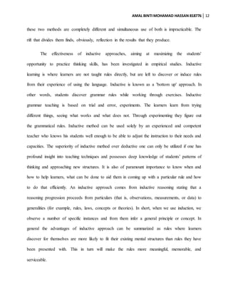 AMAL BINTI MOHAMAD HASSAN 818776 12
these two methods are completely different and simultaneous use of both is impracticable. The
rift that divides them finds, obviously, reflection in the results that they produce.
The effectiveness of inductive approaches, aiming at maximizing the students'
opportunity to practice thinking skills, has been investigated in empirical studies. Inductive
learning is where learners are not taught rules directly, but are left to discover or induce rules
from their experience of using the language. Inductive is known as a 'bottom up' approach. In
other words, students discover grammar rules while working through exercises. Inductive
grammar teaching is based on trial and error, experiments. The learners learn from trying
different things, seeing what works and what does not. Through experimenting they figure out
the grammatical rules. Inductive method can be used solely by an experienced and competent
teacher who knows his students well enough to be able to adjust the instruction to their needs and
capacities. The superiority of inductive method over deductive one can only be utilized if one has
profound insight into teaching techniques and possesses deep knowledge of students’ patterns of
thinking and approaching new structures. It is also of paramount importance to know when and
how to help learners, what can be done to aid them in coming up with a particular rule and how
to do that efficiently. An inductive approach comes from inductive reasoning stating that a
reasoning progression proceeds from particulars (that is, observations, measurements, or data) to
generalities (for example, rules, laws, concepts or theories). In short, when we use induction, we
observe a number of specific instances and from them infer a general principle or concept. In
general the advantages of inductive approach can be summarized as rules where learners
discover for themselves are more likely to fit their existing mental structures than rules they have
been presented with. This in turn will make the rules more meaningful, memorable, and
serviceable.
 