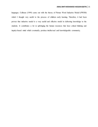 AMAL BINTI MOHAMAD HASSAN 818776 15
languages. Calhoun (1999) came out with the theory of Picture Word Inductive Model (PWIM)
which I thought very useful to the process of children early learning. Therefore, it had been
proven that inductive model is a very useful and effective model in delivering knowledge to the
students. It contributes a lot in upbringing the human resources that have critical thinking and
inquiry-based mind which eventually produce intellectual and knowledgeable community.
 