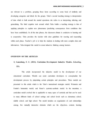 AMAL BINTI MOHAMAD HASSAN 818776 2
are relevant to a problem, grouping those items according to some basis of similarity and
developing categories and labels for the groups. Taba’s second teaching strategy is interpretation
of data which is built around the mental operations she refers to as interpreting, inferring, and
generalizing. The third cognitive task around which Taba builds a teaching strategy is that of
applying principles to explain new phenomena (predicting consequences from conditions that
have been established). In all the nine phases, the classroom climate is conducive to learning and
is cooperative. Taba provides the teacher with clear guidelines for reacting and responding
within each phase. Teacher’s job is to help the students in dealing with more complex data and
information. Taba designed this model to create inductive thinking among learners.
OVERVIEW OF THE ARTICLES
1) Lunenburg, F. C. (2011). Curriculum Development: Inductive Models. Schooling,
2(1).
This article incorporated the inductive model in the development of our
educational curriculum. Models can assist curriculum developers to conceptualize the
development process by pinpointing certain principles and procedures. Three models are
presented in this article which is the Taba’s instructional strategies model, Weinstein and
Fantini’s humanistic model, and Eisner’s systemic-aesthetic model. In the meantime, a
curriculum model evolved that is applicable to many types of curricula and that can be used
in many different kinds of school settings and school levels such as elementary school,
middle school, and high school. The model includes an organization of, and relationships
among, five mutually interactive elements which are the objectives, content, learning
 