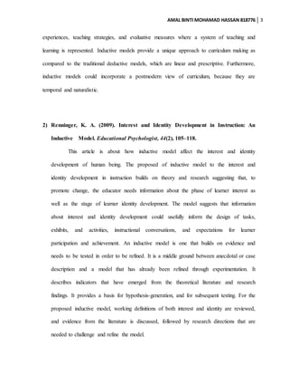 AMAL BINTI MOHAMAD HASSAN 818776 3
experiences, teaching strategies, and evaluative measures where a system of teaching and
learning is represented. Inductive models provide a unique approach to curriculum making as
compared to the traditional deductive models, which are linear and prescriptive. Furthermore,
inductive models could incorporate a postmodern view of curriculum, because they are
temporal and naturalistic.
2) Renninger, K. A. (2009). Interest and Identity Development in Instruction: An
Inductive Model. Educational Psychologist, 44(2), 105–118.
This article is about how inductive model affect the interest and identity
development of human being. The proposed of inductive model to the interest and
identity development in instruction builds on theory and research suggesting that, to
promote change, the educator needs information about the phase of learner interest as
well as the stage of learner identity development. The model suggests that information
about interest and identity development could usefully inform the design of tasks,
exhibits, and activities, instructional conversations, and expectations for learner
participation and achievement. An inductive model is one that builds on evidence and
needs to be tested in order to be refined. It is a middle ground between anecdotal or case
description and a model that has already been refined through experimentation. It
describes indicators that have emerged from the theoretical literature and research
findings. It provides a basis for hypothesis-generation, and for subsequent testing. For the
proposed inductive model, working definitions of both interest and identity are reviewed,
and evidence from the literature is discussed, followed by research directions that are
needed to challenge and refine the model.
 