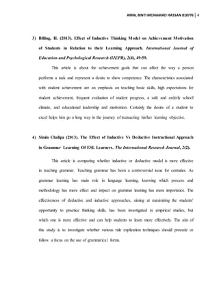 AMAL BINTI MOHAMAD HASSAN 818776 4
3) Billing, H. (2013). Effect of Inductive Thinking Model on Achievement Motivation
of Students in Relation to their Learning Approach. International Journal of
Education and Psychological Research (IJEPR), 2(4), 49-59.
This article is about the achievement goals that can affect the way a person
performs a task and represent a desire to show competence. The characteristics associated
with student achievement are an emphasis on teaching basic skills, high expectations for
student achievement, frequent evaluation of student progress, a safe and orderly school
climate, and educational leadership and motivation. Certainly the desire of a student to
excel helps him go a long way in the journey of transacting his/her learning objective.
4) Simin Chalipa (2013). The Effect of Inductive Vs Deductive Instructional Approach
in Grammar Learning Of ESL Learners. The International Research Journal, 2(2).
This article is comparing whether inductive or deductive model is more effective
in teaching grammar. Teaching grammar has been a controversial issue for centuries. As
grammar learning has main role in language learning, knowing which process and
methodology has more effect and impact on grammar learning has more importance. The
effectiveness of deductive and inductive approaches, aiming at maximizing the students'
opportunity to practice thinking skills, has been investigated in empirical studies, but
which one is more effective and can help students to learn more effectively. The aim of
this study is to investigate whether various rule explication techniques should precede or
follow a focus on the use of grammatical forms.
 
