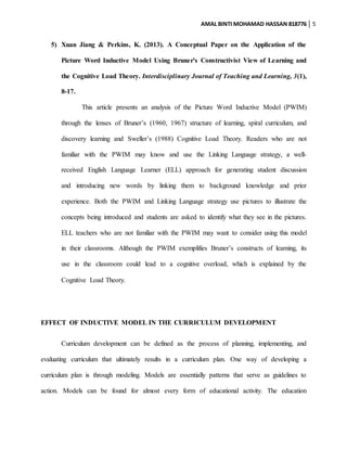 AMAL BINTI MOHAMAD HASSAN 818776 5
5) Xuan Jiang & Perkins, K. (2013). A Conceptual Paper on the Application of the
Picture Word Inductive Model Using Bruner's Constructivist View of Learning and
the Cognitive Load Theory. Interdisciplinary Journal of Teaching and Learning, 3(1),
8-17.
This article presents an analysis of the Picture Word Inductive Model (PWIM)
through the lenses of Bruner’s (1960, 1967) structure of learning, spiral curriculum, and
discovery learning and Sweller’s (1988) Cognitive Load Theory. Readers who are not
familiar with the PWIM may know and use the Linking Language strategy, a well-
received English Language Learner (ELL) approach for generating student discussion
and introducing new words by linking them to background knowledge and prior
experience. Both the PWIM and Linking Language strategy use pictures to illustrate the
concepts being introduced and students are asked to identify what they see in the pictures.
ELL teachers who are not familiar with the PWIM may want to consider using this model
in their classrooms. Although the PWIM exemplifies Bruner’s constructs of learning, its
use in the classroom could lead to a cognitive overload, which is explained by the
Cognitive Load Theory.
EFFECT OF INDUCTIVE MODEL IN THE CURRICULUM DEVELOPMENT
Curriculum development can be defined as the process of planning, implementing, and
evaluating curriculum that ultimately results in a curriculum plan. One way of developing a
curriculum plan is through modeling. Models are essentially patterns that serve as guidelines to
action. Models can be found for almost every form of educational activity. The education
 