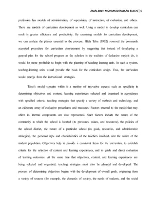 AMAL BINTI MOHAMAD HASSAN 818776 6
profession has models of administration, of supervision, of instruction, of evaluation, and others.
There are models of curriculum development as well. Using a model to develop curriculum can
result in greater efficiency and productivity. By examining models for curriculum development,
we can analyze the phases essential to the process. Hilda Taba (1962) reversed the commonly
accepted procedure for curriculum development by suggesting that instead of developing a
general plan for the school program as the scholars in the tradition of deductive models do, it
would be more profitable to begin with the planning of teaching-learning units. In such a system,
teaching-learning units would provide the basis for the curriculum design. Thus, the curriculum
would emerge from the instructional strategies.
Taba’s model contains within it a number of innovative aspects such as specificity in
determining objectives and content, learning experiences selected and organized in accordance
with specified criteria, teaching strategies that specify a variety of methods and technology, and
an elaborate array of evaluative procedures and measures. Factors external to the model that may
affect its internal components are also represented. Such factors include the nature of the
community in which the school is located (its pressures, values, and resources), the policies of
the school district, the nature of a particular school (its goals, resources, and administrative
strategies), the personal style and characteristics of the teachers involved, and the nature of the
student population. Objectives help to provide a consistent focus for the curriculum, to establish
criteria for the selection of content and learning experiences, and to guide and direct evaluation
of learning outcomes. At the same time that objectives, content, and learning experiences are
being selected and organized, teaching strategies must also be planned and developed. The
process of determining objectives begins with the development of overall goals, originating from
a variety of sources (for example, the demands of society, the needs of students, and the social
 