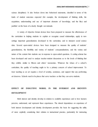 AMAL BINTI MOHAMAD HASSAN 818776 7
science disciplines). It also broken down into behavioral statements, classified in terms of the
kinds of student outcomes expected (for example, the development of thinking skills, the
acquisition, understanding and use of important elements of knowledge, and the like) and
justified on the basis of a clearly thought out rationale.
A variety of objective format devices have been prepared to measure the effectiveness of
the curriculum in helping students to explain or recognize causal relationships, apply in new
settings important generalizations developed in the curriculum, and to interpret social science
data. Several open-ended devices have been designed to measure the quality of students’
generalizations, the flexibility and variety of students’ conceptualizations, and the variety and
nature of the content that students use in response to open-ended questions. A coding scheme has
been developed and used to analyze teacher-student discussions as to the levels of thinking that
they exhibit, similar to Bloom and others’ taxonomies. Whatever the virtues of a school’s
curriculum, the quality of teaching ought to be a primary concern of school improvement. To
treat teaching as an art requires a level of scrutiny, assistance, and support that any performing
art deserves. Schools need to be places that serve teachers so that they can serve students.
EFFECT OF INDUCTIVE MODEL IN THE INTEREST AND IDENTITY
DEVELOPMENT
Both interest and identity develop in relation to available experiences and to how learners
perceive, understand, and represent these experiences. The shared dependence on experience of
both interest development and identity development provides the basis for suggesting the utility
of more explicitly considering their relation in instructional practice, particularly for instructing
 