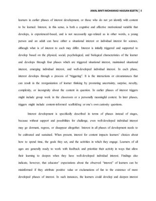 AMAL BINTI MOHAMAD HASSAN 818776 8
learners in earlier phases of interest development, or those who do not yet identify with content
to be learned. Interest, in this sense, is both a cognitive and affective motivational variable that
develops, is experienced-based, and is not necessarily age-related as in other words, a young
person and an adult can have either a situational interest or individual interest for science,
although what is of interest to each may differ. Interest is initially triggered and supported to
develop based on the physical, social, psychological, and biological characteristics of the learner
and develops through four phases which are triggered situational interest, maintained situational
interest, emerging individual interest, and well-developed individual interest. In each phase,
interest develops through a process of “triggering”. It is the interactions or circumstances that
can result in the reorganization of learner thinking by promoting uncertainty, surprise, novelty,
complexity, or incongruity about the content in question. In earlier phases of interest triggers
might include group work in the classroom or a personally meaningful context. In later phases,
triggers might include content-informed scaffolding or one’s own curiosity questions.
Interest development is specifically described in terms of phases instead of stages,
because without support and possibilities for challenge, even well-developed individual interest
may go dormant, regress, or disappear altogether. Interest in all phases of development needs to
be cultivated and sustained. When present, interest for content impacts learners’ choices about
how to spend time, the goals they set, and the activities in which they engage. Learners of all
ages are generally ready to work with feedback and prioritize their activity in ways that allow
their learning to deepen when they have well-developed individual interest. Findings also
indicate, however, that educator’ expectations about the observed “interest” of learners can be
misinformed if they attribute positive value or exclamations of fun to the existence of more
developed phases of interest. In such instances, the learners could develop and deepen interest
 
