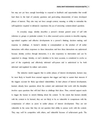 AMAL BINTI MOHAMAD HASSAN 818776 9
but may not yet have enough knowledge to respond to feedback and opportunities that would
lead them to the kind of curiosity questions and goal-setting characteristic of more developed
phases of interest. They also may not have enough context, meaning, or ability to rationalize the
self-regulation required to ultimately experience the joy of answering content-related questions.
In everyday usage, identity describes a person’s domain general sense of self with
reference to groups or particular content. It is often assessed across contexts to describe ongoing,
age-related cognitive and affective developments in a person’s thinking, decision making, and
response to challenge. A learner’s identity is conceptualized as the product of all earlier
interactions with others responses to these interactions and how these interactions are understood
because identity evolves through interaction, it is also responsive to intervention and can be
supported to change. Identity, or one’s identities to be more accurate, is considered to evolve as
part of the cognitively and affectively informed self-system and is understood to be both
informed and regulated by culture and context.
The inductive model suggests that in earlier phases of interest development, learners may
be most likely to benefit from external supports that trigger and help to sustain their interests if
the triggers account for likely age-related vulnerabilities. In later phases of interest development,
learners already have questions about the content and understand that work with the discipline
involves open questions that will lead them to challenge their ideas. Thus, external support needs
to trigger the learner to stretch thinking about the content. To the extent that learners identify
with the content to be learned, they are not likely to be as vulnerable to comparisons with the
competencies of others as peers in earlier phases of interest development. They are not
vulnerable in the sense that they do not question their ability to pursue work with the content.
They may well be competitive with others, and vulnerable because of achievement goals. The
 