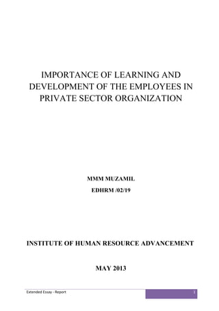 Extended Essay - Report 1
IMPORTANCE OF LEARNING AND
DEVELOPMENT OF THE EMPLOYEES IN
PRIVATE SECTOR ORGANIZATION
MMM MUZAMIL
EDHRM /02/19
INSTITUTE OF HUMAN RESOURCE ADVANCEMENT
MAY 2013
 
