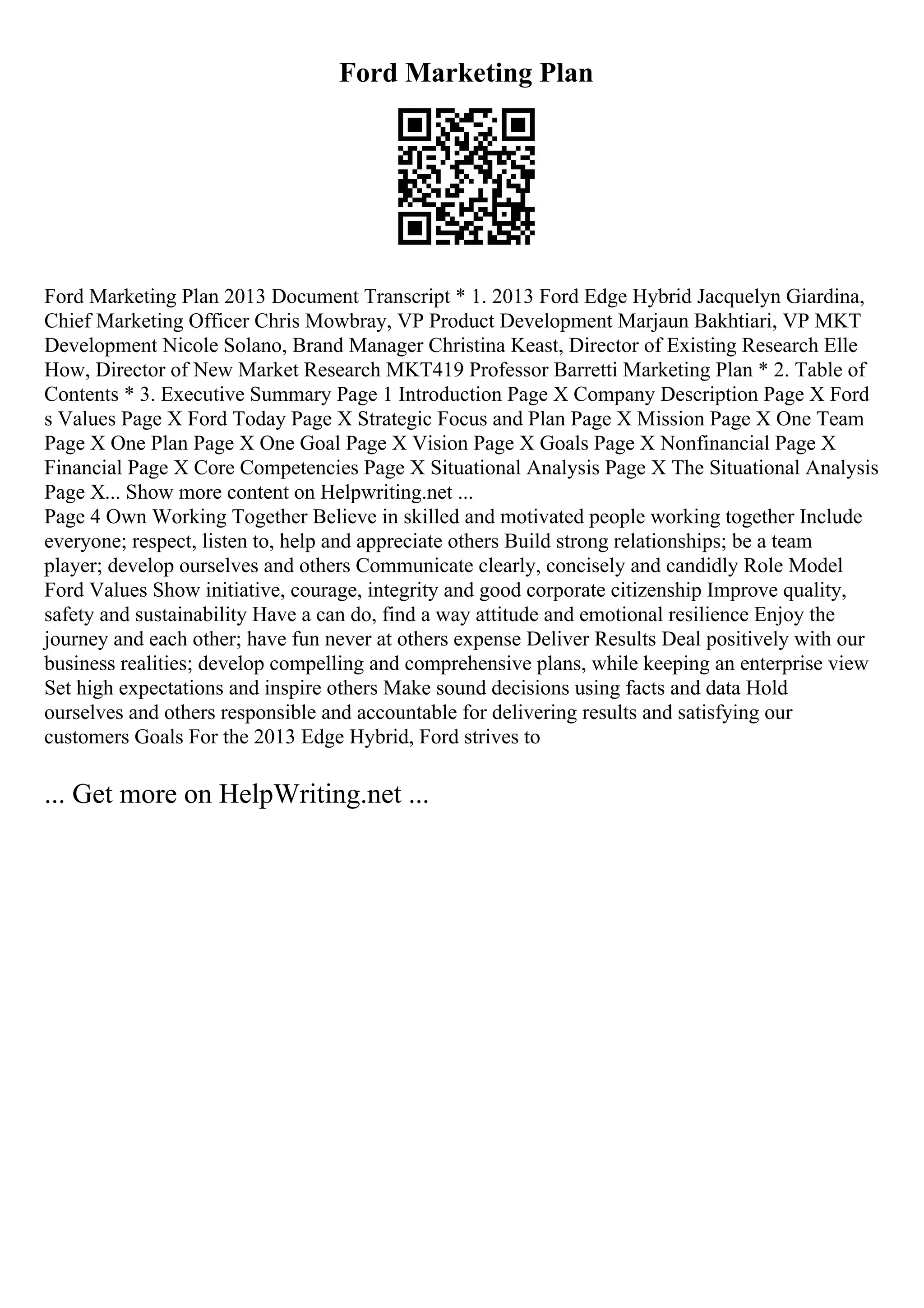 Ford Marketing Plan
Ford Marketing Plan 2013 Document Transcript * 1. 2013 Ford Edge Hybrid Jacquelyn Giardina,
Chief Marketing Officer Chris Mowbray, VP Product Development Marjaun Bakhtiari, VP MKT
Development Nicole Solano, Brand Manager Christina Keast, Director of Existing Research Elle
How, Director of New Market Research MKT419 Professor Barretti Marketing Plan * 2. Table of
Contents * 3. Executive Summary Page 1 Introduction Page X Company Description Page X Ford
s Values Page X Ford Today Page X Strategic Focus and Plan Page X Mission Page X One Team
Page X One Plan Page X One Goal Page X Vision Page X Goals Page X Nonfinancial Page X
Financial Page X Core Competencies Page X Situational Analysis Page X The Situational Analysis
Page X... Show more content on Helpwriting.net ...
Page 4 Own Working Together Believe in skilled and motivated people working together Include
everyone; respect, listen to, help and appreciate others Build strong relationships; be a team
player; develop ourselves and others Communicate clearly, concisely and candidly Role Model
Ford Values Show initiative, courage, integrity and good corporate citizenship Improve quality,
safety and sustainability Have a can do, find a way attitude and emotional resilience Enjoy the
journey and each other; have fun never at others expense Deliver Results Deal positively with our
business realities; develop compelling and comprehensive plans, while keeping an enterprise view
Set high expectations and inspire others Make sound decisions using facts and data Hold
ourselves and others responsible and accountable for delivering results and satisfying our
customers Goals For the 2013 Edge Hybrid, Ford strives to
... Get more on HelpWriting.net ...
 