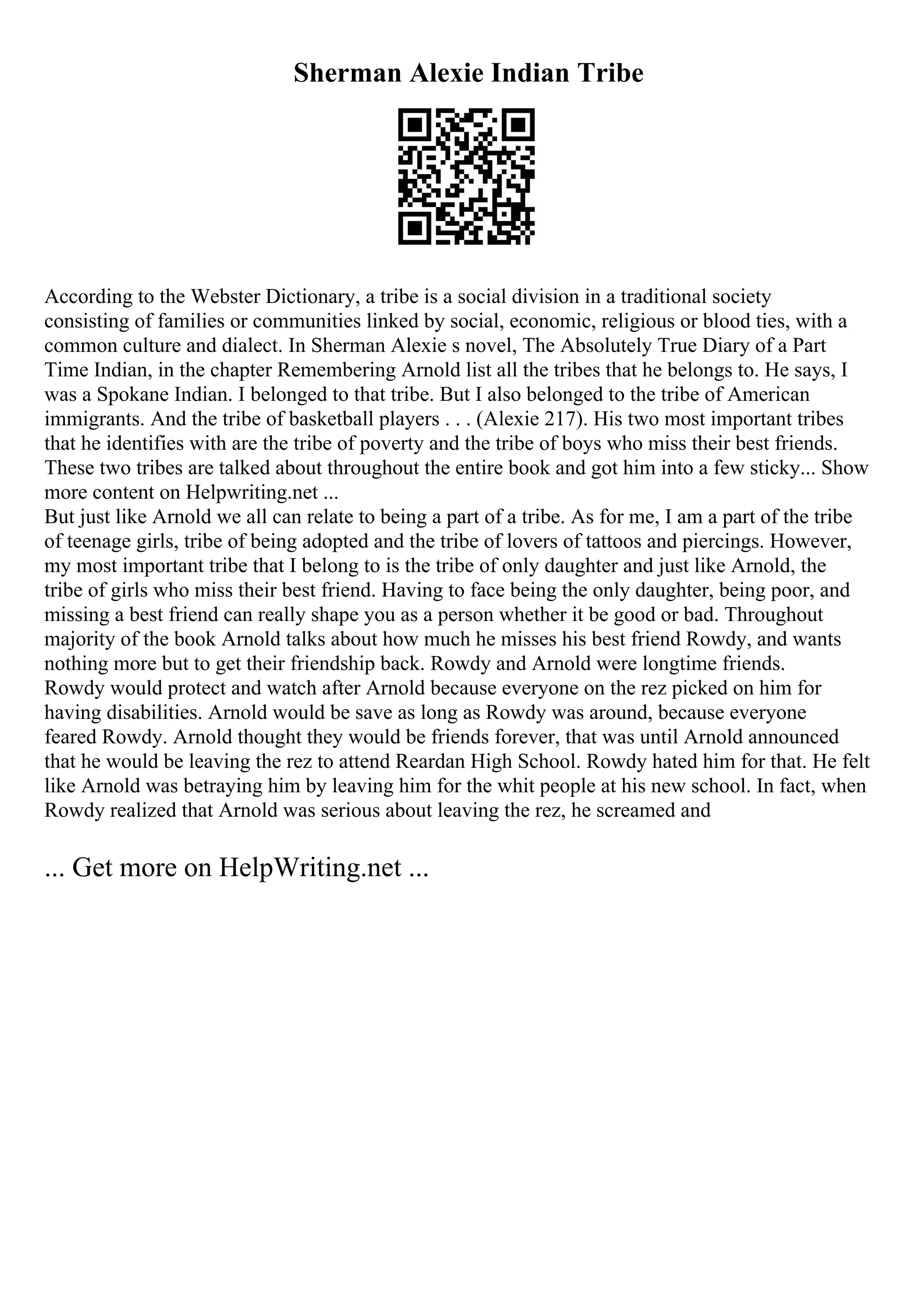 Sherman Alexie Indian Tribe
According to the Webster Dictionary, a tribe is a social division in a traditional society
consisting of families or communities linked by social, economic, religious or blood ties, with a
common culture and dialect. In Sherman Alexie s novel, The Absolutely True Diary of a Part
Time Indian, in the chapter Remembering Arnold list all the tribes that he belongs to. He says, I
was a Spokane Indian. I belonged to that tribe. But I also belonged to the tribe of American
immigrants. And the tribe of basketball players . . . (Alexie 217). His two most important tribes
that he identifies with are the tribe of poverty and the tribe of boys who miss their best friends.
These two tribes are talked about throughout the entire book and got him into a few sticky... Show
more content on Helpwriting.net ...
But just like Arnold we all can relate to being a part of a tribe. As for me, I am a part of the tribe
of teenage girls, tribe of being adopted and the tribe of lovers of tattoos and piercings. However,
my most important tribe that I belong to is the tribe of only daughter and just like Arnold, the
tribe of girls who miss their best friend. Having to face being the only daughter, being poor, and
missing a best friend can really shape you as a person whether it be good or bad. Throughout
majority of the book Arnold talks about how much he misses his best friend Rowdy, and wants
nothing more but to get their friendship back. Rowdy and Arnold were longtime friends.
Rowdy would protect and watch after Arnold because everyone on the rez picked on him for
having disabilities. Arnold would be save as long as Rowdy was around, because everyone
feared Rowdy. Arnold thought they would be friends forever, that was until Arnold announced
that he would be leaving the rez to attend Reardan High School. Rowdy hated him for that. He felt
like Arnold was betraying him by leaving him for the whit people at his new school. In fact, when
Rowdy realized that Arnold was serious about leaving the rez, he screamed and
... Get more on HelpWriting.net ...
 