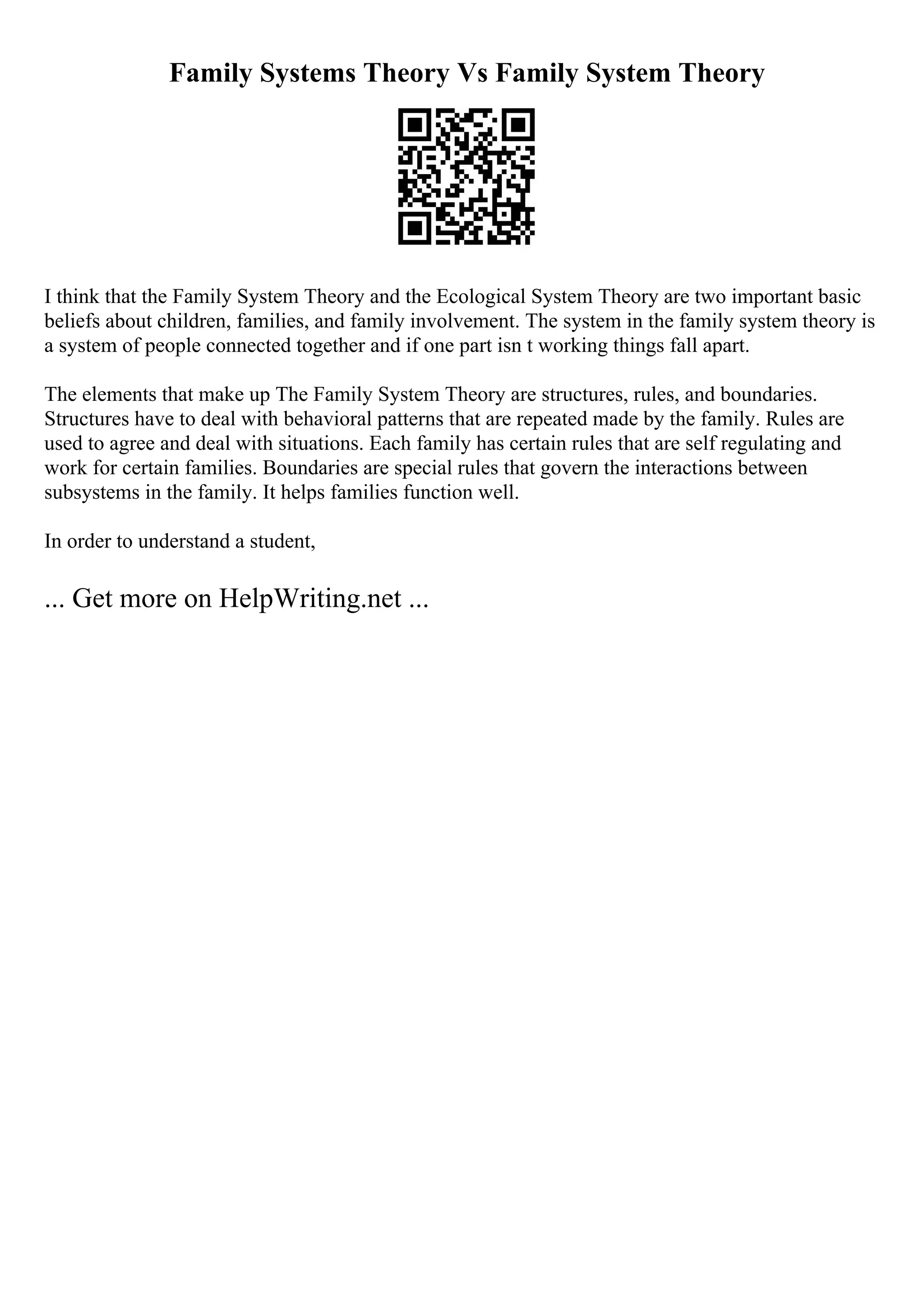 Family Systems Theory Vs Family System Theory
I think that the Family System Theory and the Ecological System Theory are two important basic
beliefs about children, families, and family involvement. The system in the family system theory is
a system of people connected together and if one part isn t working things fall apart.
The elements that make up The Family System Theory are structures, rules, and boundaries.
Structures have to deal with behavioral patterns that are repeated made by the family. Rules are
used to agree and deal with situations. Each family has certain rules that are self regulating and
work for certain families. Boundaries are special rules that govern the interactions between
subsystems in the family. It helps families function well.
In order to understand a student,
... Get more on HelpWriting.net ...
 