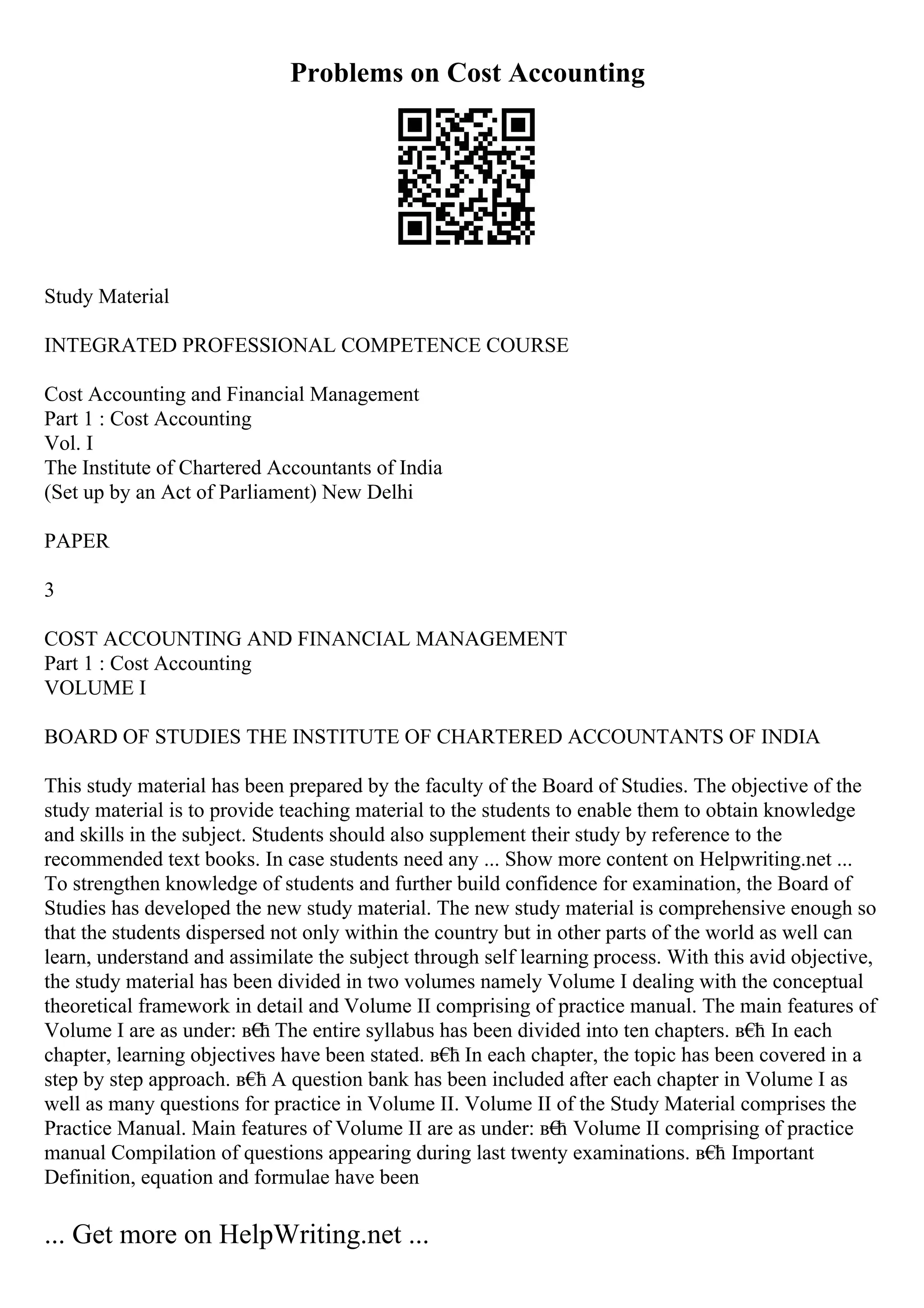 Problems on Cost Accounting
Study Material
INTEGRATED PROFESSIONAL COMPETENCE COURSE
Cost Accounting and Financial Management
Part 1 : Cost Accounting
Vol. I
The Institute of Chartered Accountants of India
(Set up by an Act of Parliament) New Delhi
PAPER
3
COST ACCOUNTING AND FINANCIAL MANAGEMENT
Part 1 : Cost Accounting
VOLUME I
BOARD OF STUDIES THE INSTITUTE OF CHARTERED ACCOUNTANTS OF INDIA
This study material has been prepared by the faculty of the Board of Studies. The objective of the
study material is to provide teaching material to the students to enable them to obtain knowledge
and skills in the subject. Students should also supplement their study by reference to the
recommended text books. In case students need any ... Show more content on Helpwriting.net ...
To strengthen knowledge of students and further build confidence for examination, the Board of
Studies has developed the new study material. The new study material is comprehensive enough so
that the students dispersed not only within the country but in other parts of the world as well can
learn, understand and assimilate the subject through self learning process. With this avid objective,
the study material has been divided in two volumes namely Volume I dealing with the conceptual
theoretical framework in detail and Volume II comprising of practice manual. The main features of
Volume I are as under: в€
ћ The entire syllabus has been divided into ten chapters. в€
ћ In each
chapter, learning objectives have been stated. в€
ћ In each chapter, the topic has been covered in a
step by step approach. в€
ћ A question bank has been included after each chapter in Volume I as
well as many questions for practice in Volume II. Volume II of the Study Material comprises the
Practice Manual. Main features of Volume II are as under: в€
ћ Volume II comprising of practice
manual Compilation of questions appearing during last twenty examinations. в€
ћ Important
Definition, equation and formulae have been
... Get more on HelpWriting.net ...
 