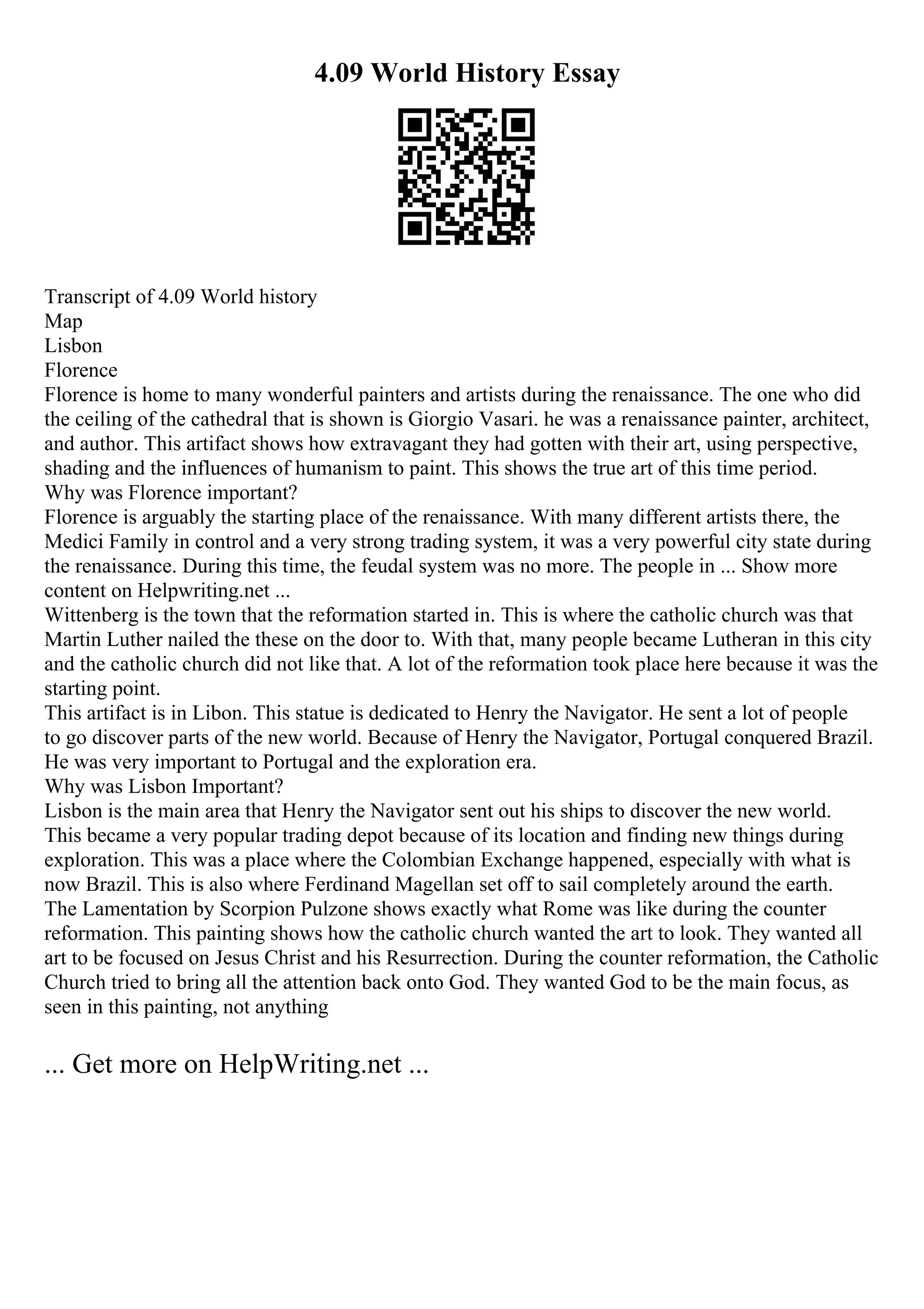 4.09 World History Essay
Transcript of 4.09 World history
Map
Lisbon
Florence
Florence is home to many wonderful painters and artists during the renaissance. The one who did
the ceiling of the cathedral that is shown is Giorgio Vasari. he was a renaissance painter, architect,
and author. This artifact shows how extravagant they had gotten with their art, using perspective,
shading and the influences of humanism to paint. This shows the true art of this time period.
Why was Florence important?
Florence is arguably the starting place of the renaissance. With many different artists there, the
Medici Family in control and a very strong trading system, it was a very powerful city state during
the renaissance. During this time, the feudal system was no more. The people in ... Show more
content on Helpwriting.net ...
Wittenberg is the town that the reformation started in. This is where the catholic church was that
Martin Luther nailed the these on the door to. With that, many people became Lutheran in this city
and the catholic church did not like that. A lot of the reformation took place here because it was the
starting point.
This artifact is in Libon. This statue is dedicated to Henry the Navigator. He sent a lot of people
to go discover parts of the new world. Because of Henry the Navigator, Portugal conquered Brazil.
He was very important to Portugal and the exploration era.
Why was Lisbon Important?
Lisbon is the main area that Henry the Navigator sent out his ships to discover the new world.
This became a very popular trading depot because of its location and finding new things during
exploration. This was a place where the Colombian Exchange happened, especially with what is
now Brazil. This is also where Ferdinand Magellan set off to sail completely around the earth.
The Lamentation by Scorpion Pulzone shows exactly what Rome was like during the counter
reformation. This painting shows how the catholic church wanted the art to look. They wanted all
art to be focused on Jesus Christ and his Resurrection. During the counter reformation, the Catholic
Church tried to bring all the attention back onto God. They wanted God to be the main focus, as
seen in this painting, not anything
... Get more on HelpWriting.net ...
 